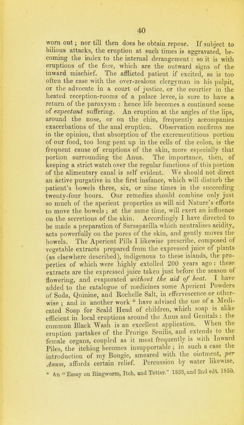 worn out; nor till then does he obtain repose. If subject to bilious attacks, the eruption at such times is aggravated, be- coming the index to the internal derangement: so it is with eruptions of tbe face, which are the outward signs of the inward mischief. The afflicted patient if excited, as is too often the case with the over-zealous clergyman in his pulpit, or the advocate in a court of justice, or the courtier in the heated reception-rooms of a palace levee, is sure to have a return of the paroxysm : hence life becomes a continued scene of expectant suffering. An eruption at the angles of the lips, around the nose, or on the chin, frequently accompanies exacerbations of the anal eruption. Observation confirms me in the opinion, that absorption of the excrementitious portion of our food, too long pent up in the cells of the colon, is the frequent cause of eruptions of the skin, more especially that portion surrounding the Anus. The importance, then, of keeping a strict watch over the regular functions of this portion of the alimentary canal is self evident. We should not direct an active purgative in the first insfance, which will disturb the patient's bowels three, six, or nine times in the succeeding twenty-four hours. Our remedies should combine only just so much of the aperient properties as will aid Nature's efforts to move the bowels ; at the same time, will exert an influence on the secretions of the skin. Accordingly I have directed to be made a preparation of Sarsaparilla which neutralises acidity, acts powerfully on the pores of the skin, and gently moves the bowels. The Aperient Pills I likewise prescribe, composed of vegetable extracts prepared from the expressed juice of plants (as elsewhere described), indigenous to these islands, the pro- perties of which were highly extolled 200 years ago : these extracts are the expressed juice taken just before the season of flowering, and evaporated without the aid of heat. I have added to the catalogue of medicines some Aperient Powders of Soda, Quinine, and Rochelle Salt, in effervescence or other- wise ; and in another work * have advised the use of a Medi- cated Soap for Scald Head of children, which soap is alike efficient in local eruptions around the Anus and Genitals : the common Black Wash is an excellent application. When the eruption partakes of the Prurigo Senilis, and extends to the female organs, coupled as it most frequently is with Inward Piles, the itching becomes insupportable ; in such a case the introduction of my Bougie, smeared with the ointment, per Annm, affords certain relief. Percussion by water likewise. * A.n « Essay on Kingworm, Itch, and Tetter. 1838, and 2nd edt. 1850.