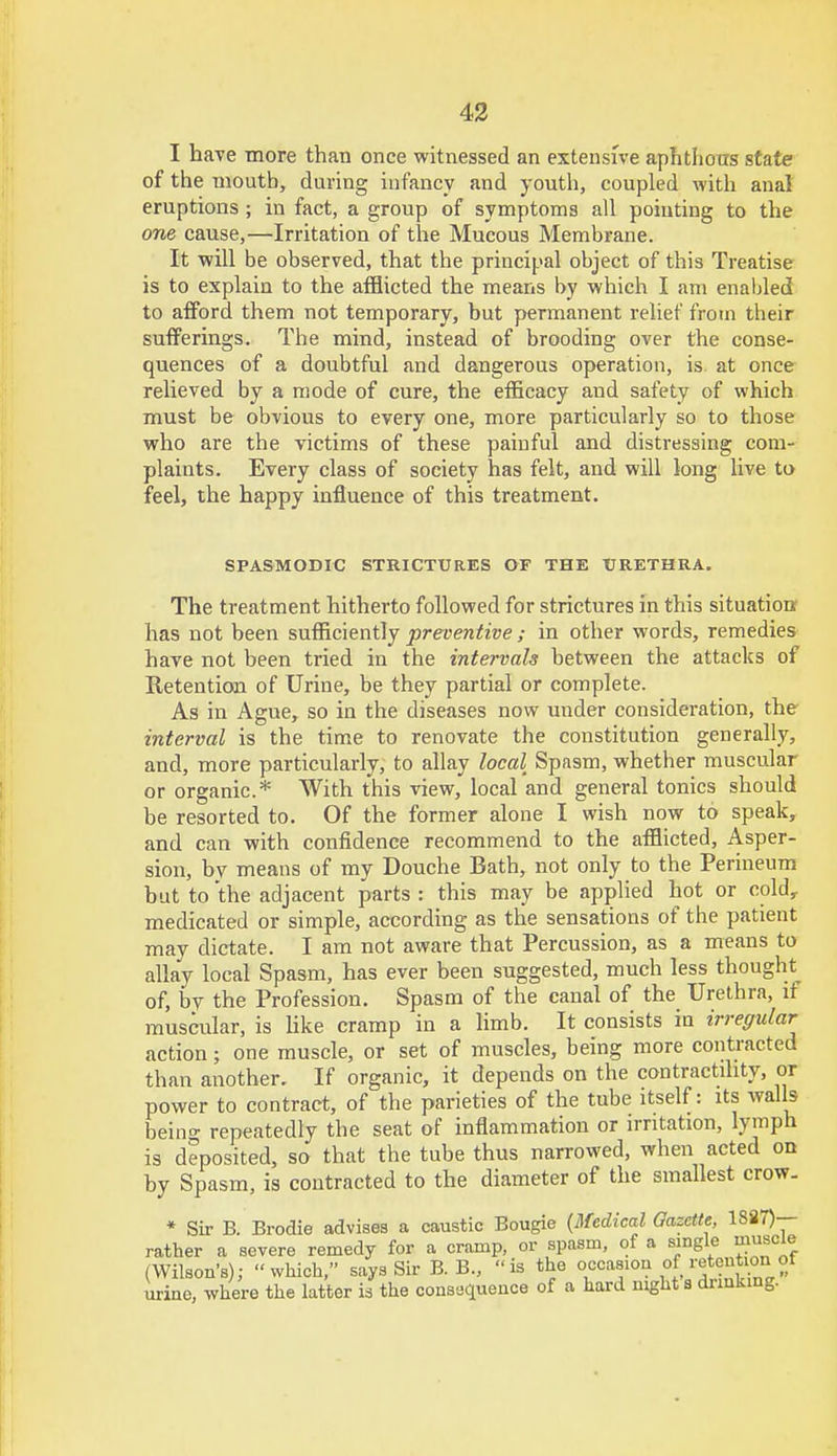 I have more than once witnessed an extensive aphthous state of the moutb, during infancy and youth, coupled with anal eruptions ; in fact, a group of symptoms all pointing to the one cause,—Irritation of the Mucous Membrane. It will be observed, that the principal object of this Treatise is to explain to the afflicted the means by which I am enabled to afford them not temporary, but permanent relief from their sufferings. The mind, instead of brooding over the conse- quences of a doubtful and dangerous operation, is. at once relieved by a mode of cure, the efficacy and safety of which must be obvious to every one, more particularly so to those who are the victims of these painful and distressing com- plaints. Every class of society has felt, and will long live to feel, the happy influence of this treatment. SPASMODIC STRICTURES OF THE URETHRA. The treatment hitherto followed for strictures in this situation has not been sufficiently preventive ; in other words, remedies have not been tried in the intervals between the attacks of Retention of Urine, be they partial or complete. As in Ague, so in the diseases now under consideration, the interval is the time to renovate the constitution generally, and, more particularly, to allay local Spasm, whether muscular or organic* With this view, local and general tonics should be resorted to. Of the former alone I wish now to speak, and can with confidence recommend to the afflicted, Asper- sion, by means of my Douche Bath, not only to the Perineum but to the adjacent parts : this may be applied hot or coldr medicated or simple, according as the sensations of the patient may dictate. I am not aware that Percussion, as a means to allay local Spasm, has ever been suggested, much less thought^ of, by the Profession. Spasm of the canal of the Urethra, if muscular, is like cramp in a limb. It consists in irregular action; one muscle, or set of muscles, being more contracted than another. If organic, it depends on the contractility, or power to contract, of the parieties of the tube itself: its walls beino- repeatedly the seat of inflammation or irritation, lymph is deposited, so that the tube thus narrowed, when acted on by Spasm, is contracted to the diameter of the smallest crow. * Sir B. Brodie advises a caustic Bougie {Medical Gazette, 1887)— rather a severe remedy for a cramp, or spasm, of a single muscle (Wilson's); which, says Sir B. B., is the occasion of retention of urine, where the latter is the consequence of a hard night s drinking.