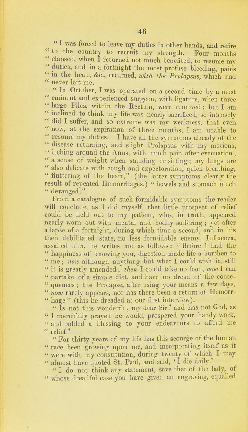  I was forced to leave my duties in other hands, and retire w to the country to recruit my strength. Four months  elapsed, when I returned not much benefited, to resume my  duties, and in a fortnight the most profuse bleeding, pains  in the head, &c, returned, with the Prolapsus, which had  never left me.  In October, I was operated on a second time by a most  eminent and experienced surgeon, with ligature, when three  large Piles, within the Rectum, were removed; but I am  inclined to think my life was nearly sacrificed, so intensely  did I suffer, and so extreme was my weakness, that even  now, at the expiration of three months, I am unable to  resume my duties. I have all the symptoms already of the  disease returning, and slight Prolapsus with my motions,  itching around the Anus, with much pain after evacuation;  a sense of weight when standing or sitting; my lungs are  also delicate with cough and expectoration, quick breathing,  fluttering of the heart, (the latter symptoms clearly the result of repeated Hemorrhages,)  bowels and stomach much  deranged. From a catalogue of such formidable symptoms the reader will conclude, as I did myself, that little prospect of relief could be held out to my patient, who, in truth, appeared nearly worn out with mental and bodily suffering ; yet after a lapse of a fortnight, during which time a second, and in his then debilitated state, no less formidable enemy, Influenza, assailed him, he writes me as follows :  Before 1 had the  happiness of knowing you, digestion made life a burthen to  me; now although anything but what I could wish it, still  it is greatly amended; then I could take no food, now I can  partake of a simple diet, and have no dread of the couse-  quences; the Prolapse, after using your means a few days,  now rarely appears, nor has there been a return of Hemorr-  hage (this he dreaded at our first interview).  Is not this wonderful, my dear Sir? and has not God, as  I mercifully prayed he would, prospered your handy work,  and added a blessing to your endeavours to afford me  relief 1  For thirty years of my life has this scourge of the human race been growing upon me, and incorporating itself as it  were with my constitution, during twenty of which I may  almost have quoted St. Paul, and said, ' I die daily.'  I do not think any statement, save that of the lady, of  whose dreadful case you have given an engraving, equalled