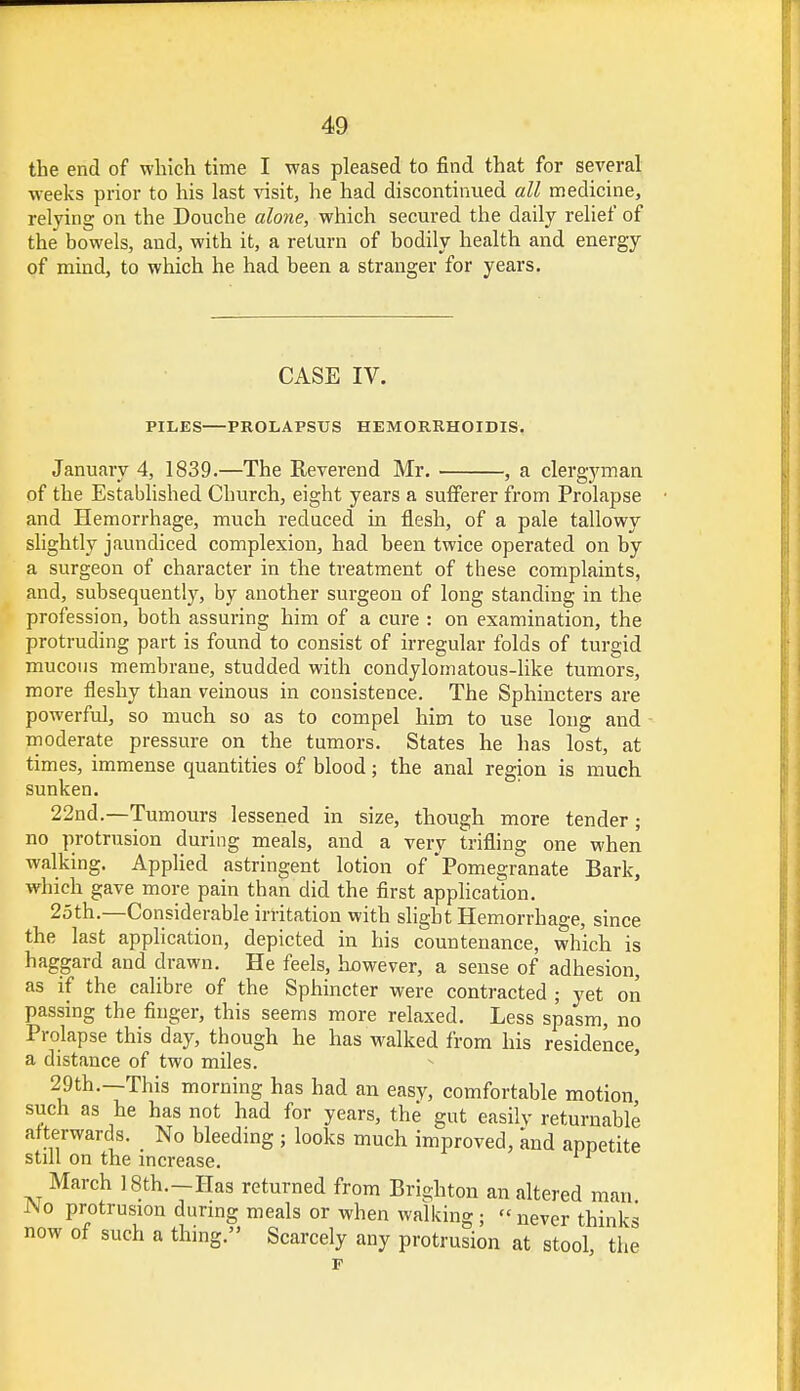 the end of which time I was pleased to find that for several weeks prior to his last visit, he had discontinued all medicine, relying on the Douche alone, which secured the daily relief of the bowels, and, with it, a return of bodily health and energy of mind, to which he had been a stranger for years. CASE IV. PILES PROLAPSUS HEMORRHOIDS. January 4, 1839.—The Reverend Mr. , a clergyman of the Established Church, eight years a sufferer from Prolapse and Hemorrhage, much reduced in flesh, of a pale tallowy slightly jaundiced complexion, had been twice operated on by a surgeon of character in the treatment of these complaints, and, subsequently, by another surgeon of long standing in the profession, both assuring him of a cure : on examination, the protruding part is found to consist of irregular folds of turgid mucous membrane, studded with condylomatous-like tumors, more fleshy than veinous in consistence. The Sphincters are powerful, so much so as to compel him to use long and moderate pressure on the tumors. States he has lost, at times, immense quantities of blood; the anal region is much sunken. 22nd.—Tumours lessened in size, though more tender ; no protrusion during meals, and a very trifling one when walking. Applied astringent lotion of Pomegranate Bark, which gave more pain than did the first application. 25th.—Considerable irritation with slight Hemorrhage, since the last application, depicted in his countenance, which is haggard and drawn. He feels, however, a sense of adhesion, as if the calibre of the Sphincter were contracted ; yet on passing the finger, this seems more relaxed. Less spasm, no Prolapse this day, though he has walked from his residence a distance of two miles. 29th.—This morning has had an easy, comfortable motion such as he has not had for years, the gut easily returnable afterwards. No bleeding ; looks much improved, and appetite still on the increase. March 18th.-Has returned from Brighton an altered man JNo protrusion during meals or when walking; never thinks now of such a thing. Scarcely any protrusion at stool the
