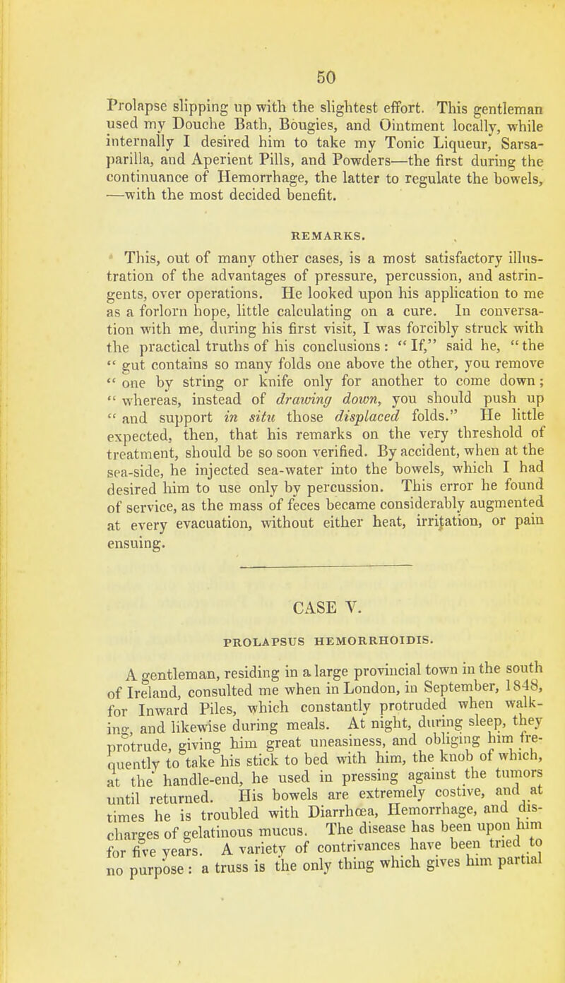 Prolapse slipping up with the slightest effort. This gentleman used my Douche Bath, Bougies, and Ointment locally, while internally I desired him to take my Tonic Liqueur, Sarsa- parilla, and Aperient Pills, and Powders—the first during the continuance of Hemorrhage, the latter to regulate the bowels, —with the most decided benefit. REMARKS. This, out of many other cases, is a most satisfactory illus- tration of the advantages of pressure, percussion, and astrin- gents, over operations. He looked upon his application to me as a forlorn hope, little calculating on a cure. In conversa- tion with me, during his first visit, I was forcibly struck with the practical truths of his conclusions: If, said he, the gut contains so many folds one above the other, you remove one by string or knife only for another to come down; whereas, instead of drawing down, you should push up and support in situ those displaced folds. He little expected, then, that, his remarks on the very threshold of treatment, should be so soon verified. By accident, when at the sea-side, he injected sea-water into the bowels, which I had desired him to use only by percussion. This error he found of service, as the mass of feces became considerably augmented at every evacuation, without either heat, irritation, or pain ensuing. CASE V. PROLAPSUS HEMORRHOIDS. A gentleman, residing in a large provincial town m the south of Ireland, consulted me when in London, in September, 1848, for Inward Piles, which constantly protruded when walk- in- and likewise during meals. At night, during sleep, they protrude, giving him great uneasiness, and obliging him fre- quently to take his stick to bed with him, the knob of which, at the handle-end, he used in pressing against the tumors until returned. His bowels are extremely costive, and at times he is troubled with Diarrhoea, Hemorrhage, and dis- charges of gelatinous mucus. The disease has been upon him for five years. A variety of contrivances have been tried to no purpose : a truss is the only thing which gives him partial