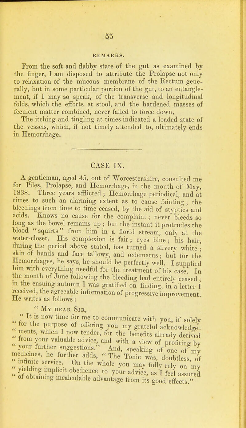 REMARKS. From the soft and flabby state of the gut as examined by the finger, I am disposed to attribute the Prolapse not only to relaxation of the mucous membrane of the Rectum gene- rally, but in some particular portion of the gut, to an entangle- ment, if I may so speak, of the transverse and longitudinal folds, which the efforts at stool, and the hardened masses of feculent matter combined, never failed to force down, The itching and tingling at times indicated a loaded state of the vessels, which, if not timely attended to, ultimately ends in Hemorrhage. CASE IX. A gentleman, aged 45, out of Worcestershire, consulted me for Piles, Prolapse, and Hemorrhage, in the month of May, 1838. Three years afflicted ; Hemorrhage periodical, and at times to such an alarming extent as to cause fainting ; the bleedings from time to time ceased, by the aid of stvptics and acids. Knows no cause for the complaint; never bleeds so long as the bowel remains up ; but the instant it protrudes the blood squirts from him in a florid stream, only at the water-closet. His complexion is fair; eyes blue; his hair, during the period above stated, has turned a silvery white ; skin of hands and face tallowy, and oedematus; but for the Hemorrhages, he says, he should be perfectly well. I supplied him with everything needful for the treatment of his case. In the month of June following the bleeding had entirely ceased • in the ensuing autumn 1 was gratified on finding, in a letter I received, the agreeable information of progressivelimprovement He writes as follows :  My dear Sir,  It is now time for me to communicate with you, if solely for the purpose of offering you my grateful acknowledge, ments, which I now tender, for the benefits already derived from your valuable advice, and with a view of profiting by your further suggestions. And, speaking of one of m medicines, he further adds, - The Tonic was, doubtle s 0f infinite service. On the whole you may fully rely on my yielding implicit obedience to your advice, as I feel assumed of obtaining incalculable advantage from its good effects