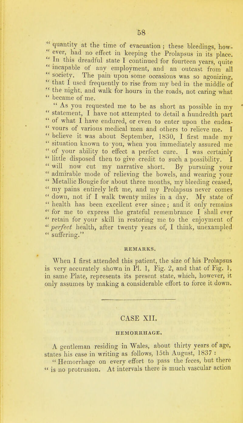  quantity at the time of evacuation ; these bleedings, how- fl ever, had no effect in keeping the Prolapsus in its place.  In this dreadful state I continued for fourteen years, quite  incapable of any employment, and an outcast from all  society. The pain upon some occasions was so agonizing,  that I used frequently to rise from my bed in the middle of  the night, and walk for hours in the roads, not caring what  became of me.  As you requested me to be as short as possible in my   statement, I have not attempted to detail a hundredth part  of what I have endured, or even to enter upon the endea-  vours of various medical men and others to relieve me. I  believe it was about September, 1830, I first made my  situation known to you, when you immediately assured me  of your ability to effect a perfect cure. I was certainly  little disposed then to give credit to such a possibility. I  will now cut my narrative short. By pursuing your  admirable mode of relieving the bowels, and wearing your  Metallic Bougie for about three months, my bleeding ceased,  my pains entirely left me, and my Prolapsus never comes  down, not if I walk twenty miles in a day. My state of  health has been excellent ever since; and it only remains  for me to express the grateful remembrance I shall ever  retain for your skill in restoring me to the enjoyment of perfect health, after twenty years of, I think, unexampled  suffering. REMARKS. When I first attended this patient, the size of his Prolapsus is very accurately shown in PI. 1, Fig. 2, and that of Fig. 1, in same Plate, represents its present state, which, however, it only assumes by making a considerable effort to force it down. CASE XII. HEMORRHAGE. A gentleman residing in Wales, about thirty years of age, states his case in writing as follows, 15th August, 1837 :  Hemorrhage on every effort to pass the feces, but there  is no protrusion. At intervals there is much vascular action