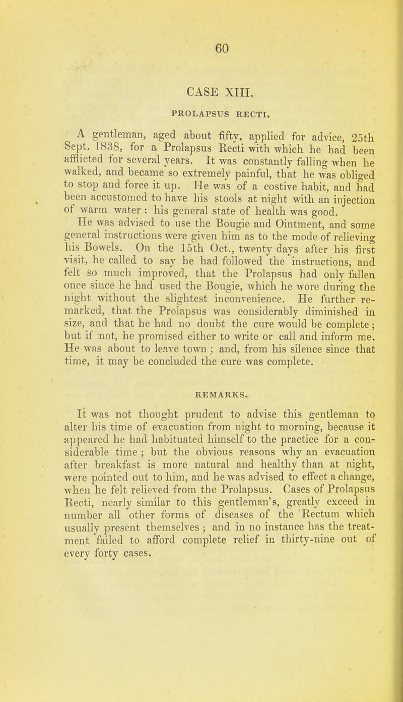 CASE XIII. PROLAPSUS RECTI. A gentleman, aged about fifty, applied for advice, 25th Sept. 1838, for a Prolapsus Recti with which he had been afflicted for several years. It was constantly falling when he walked, and became so extremely painful, that he was obliged to stop and force it up. He was of a costive habit, and had been accustomed to have his stools at night with an injection of warm water : his general state of health was good. He was advised to use the Bougie and Ointment, and some general instructions were given him as to the mode of relieving his Bowels. On the 15th Oct., twenty days after his first visit, he called to say he had followed the instructions, and felt so much improved, that the Prolapsus had only fallen once since he had used the Bougie, which he wore during the night without the slightest inconvenience. He further re- marked, that the Prolapsus was considerably diminished in size, and that he had no doubt the cure would be complete; but if not, he promised either to write or call and inform me. He was about to leave town ; and, from his silence since that time, it may be concluded the cure was complete. REMARKS. It was not thought prudent to advise this gentleman to alter his time of evacuation from night to morning, because it appeared he had habituated himself to the practice for a con- siderable time ; but the obvious reasons why an evacuation after breakfast is more natural and healthy than at night, were pointed out to him, and he was advised to effect a change, when he felt relieved from the Prolapsus. Cases of Prolapsus Recti, nearly similar to this gentleman's, greatly exceed in number all other forms of diseases of the Rectum which usually present themselves ; and in no instance has the treat- ment failed to afford complete relief in thirty-nine out of every forty cases.