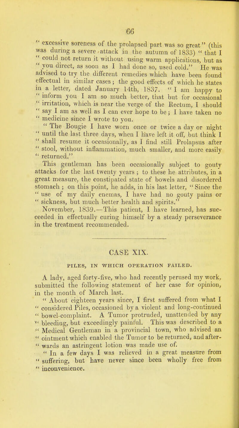  excessive soreness of the prolapsed part was so great (this was during a severe, attack in the autumn of 1833)  that I *f could not return it without using warm applications, but as  you direct, as soon as I had done so, used cold. He was advised to try the different remedies which have been found effectual in similar cases; the good effects of which he states in a letter, dated January 14th, 1837. I am happy to  inform you I am so much better, that but for occasional  irritation, which is near the verge of the Rectum, I should  say I am as well as I can ever hope to be; I have taken no  medicine since I wrote to you.  The Bougie I have worn once or twice a day or night  until the last three days, when I have left it off, but think I  shall resume it occasionally, as I find still Prolapsus after  stool, without inflammation, much smaller, and more easily  returned. This gentleman has been occasionally subject to gouty attacks for the last twenty years ; to these he attributes, in a great measure, the constipated state of bowels and disordered stomach ; on this point, he adds, in his last letter,  Since the  use of my daily enemas, I have had no gouty pains or  sickness, but much better health and spirits. November, 1839.—This patient, I have learned, has suc- ceeded in effectually curing himself by a steady perseverance in the treatment recommended. CASE XIX. PILES, IN WHICH OPERATION FAILED. A lady, aged forty-five, who had recently perused my work, submitted the following statement of her case for opinion, in the month of March last.  About eighteen years since, I first suffered from what I  considered Piles, occasioned by a violent and long-continued  bowel-complaint. A Tumor protruded, unattended by any  bleeding, but exceedingly painful. This was described to a  Medical Gentleman in a provincial town, who advised an  ointment which enabled the Tumor to be returned, and after-  wards an astringent lotion was made use of.  In a few days I was relieved in a great measure from  suffering, but have never since been wholly free from  inconvenience.