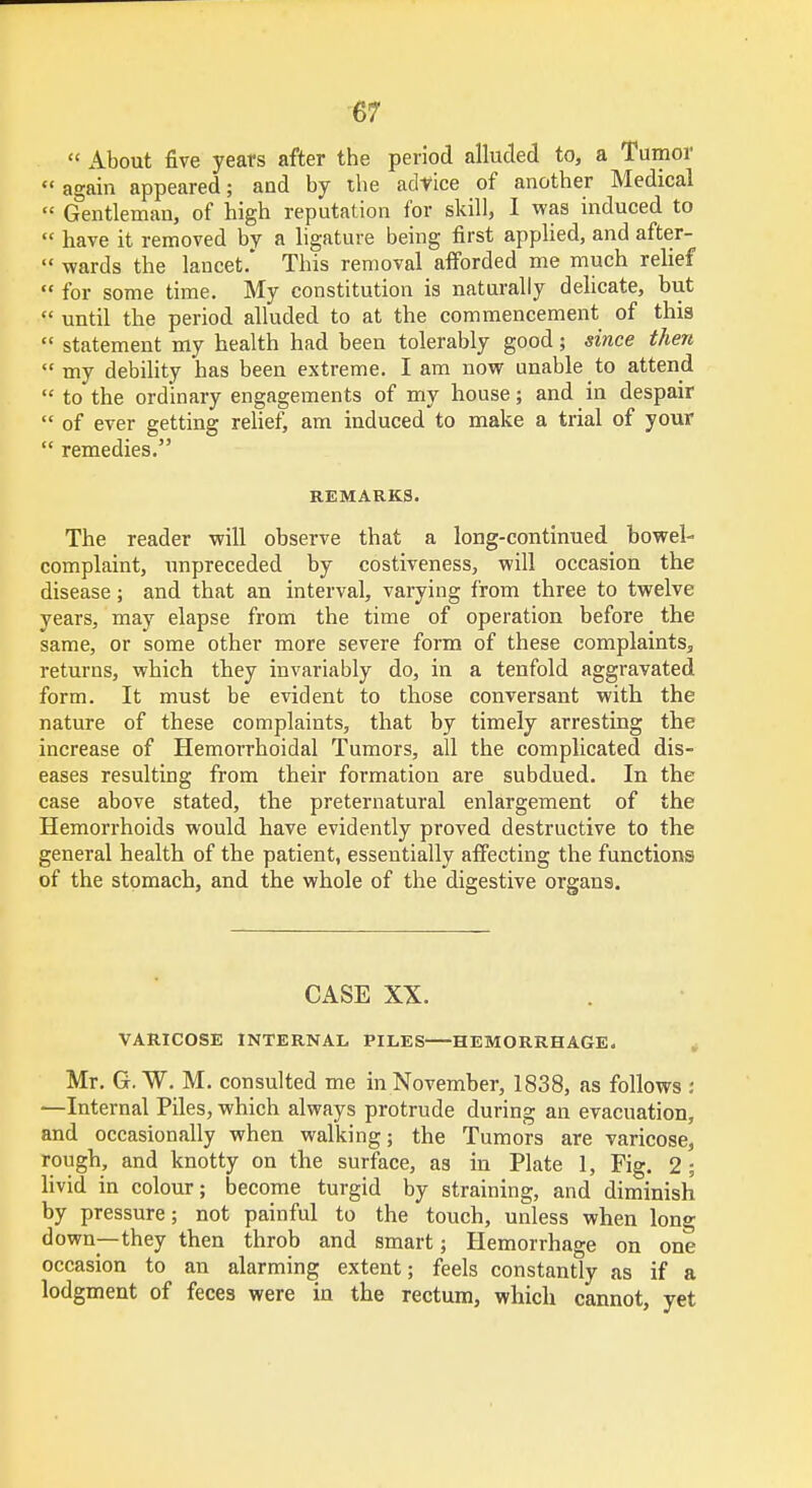  About five years after the period alluded to, a Tumor  again appeared; and by the advice of another Medical  Gentleman, of high reputation for skill, I was induced to « have it removed by a ligature being first applied, and after-  wards the lancet.* This removal afforded me much relief  for some time. My constitution is naturally delicate, but  until the period alluded to at the commencement of this  statement my health had been tolerably good; since then  my debility has been extreme. I am now unable to attend  to the ordinary engagements of my house; and in despair  of ever getting relief, am induced to make a trial of your  remedies. REMARKS. The reader will observe that a long-continued bowel- complaint, unpreceded by costiveness, will occasion the disease; and that an interval, varying from three to twelve years, may elapse from the time of operation before the same, or some other more severe form of these complaints, returns, which they invariably do, in a tenfold aggravated form. It must be evident to those conversant with the nature of these complaints, that by timely arresting the increase of Hemorrhoidal Tumors, all the complicated dis- eases resulting from their formation are subdued. In the case above stated, the preternatural enlargement of the Hemorrhoids would have evidently proved destructive to the general health of the patient, essentially affecting the functions of the stomach, and the whole of the digestive organs. CASE XX. VARICOSE INTERNAL PILES HEMORRHAGE. Mr. G. W. M. consulted me in November, 1838, as follows i —Internal Piles, which always protrude during an evacuation, and occasionally when walking; the Tumors are varicose, rough, and knotty on the surface, as in Plate 1, Fig. 2; livid in colour; become turgid by straining, and diminish by pressure; not painful to the touch, unless when long down—they then throb and smart; Hemorrhage on one occasion to an alarming extent; feels constantly as if a lodgment of feces were in the rectum, which cannot, yet