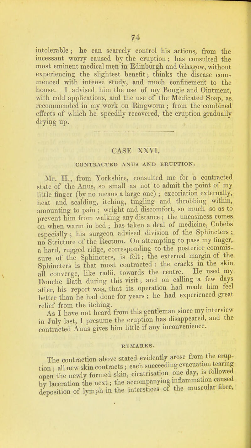 intolerable ; he can scarcely control his actions, from the incessant worry caused by the eruption ; has consulted the most eminent medical men in Edinburgh and Glasgow, without experiencing the slightest benefit; thinks the disease com- menced with intense study, and much confinement to the house. I advised him the use of my Bougie and Ointment, with cold applications, and the use of the Medicated Soap, as recommended in my work on Ringworm ; from the combined effects of which he speedily recovered, the eruption gradually drying up. CASE XXVI. CONTRACTED ANUS AND ERUPTION. Mr. H., from Yorkshire, consulted me for a contracted state of the Anus, so small as not to admit the point of my little finger (by no means a large one) ; excoriation externally, heat and scalding, itching, tingling and throbbing within, amounting to pain ; weight and discomfort, so much so as to prevent him from walking any distance ; the uneasiness comes on when warm in bed ; has taken a deal of medicine, Cubebs especially ; his surgeon advised division of the Sphincters ; no Stricture of the Rectum. On attempting to pass my finger, a hard, rugged ridge, corresponding to the posterior commis- sure of the Sphincters, is felt; the external margin of the Sphincters is that most contracted: the cracks m the skin all converge, like radii, towards the centre. He used my Douche Bath during this visit; and on calling a few days after, his report was, that its operation had made him feel better than he had done for years ; he had experienced great relief from the itching. . . As I have not heard from this gentleman since my interview in July last, I presume the eruption has disappeared, and the contracted Anus gives him little if any inconvenience. REMARKS. The contraction above stated evidently arose from the erup- tion ; all new skin contracts; each succeeding evacuation tearing open the newly formed skin, cicatrisation one day, is followed by laceration the next; the accompanying inflammation caused deposition of lymph in the interstices of the muscular fibre.