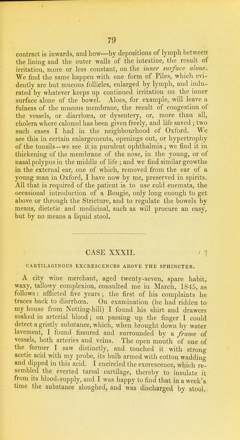 contract is inwards, and how—by depositions of lymph between the lining and the outer walls of the intestine, the result of irritation, more or less constant, on the inner surface alone. We find the same happen with one form of Piles, which evi- dently are but mucous follicles, enlarged by lymph, and indu- rated by whatever keeps up continued irritation on the inner surfacealone of the bowel. Aloes, for example, will leave a fulness of the mucous membrane, the result of congestion of the vessels, or diarrhoea, or dysentery, or, more than all, cholera where calomel has been given freely, and life saved; two such cases I had in the neighbourhood of Oxford. We see this in certain enlargements, openings out, or hypertrophy of the tonsils—we see it in purulent ophthalmia; we find it in thickening of the membrane of the nose, in the young, or of nasal polypus in the middle of life ; and we find similar growths in the external ear, one of which, removed from the ear of a young man in Oxford, I have now by me, preserved in spirits. All that is required of the patient is to use cold enemata, the occasional introduction of a Bougie, only long enough to get above or through the Stricture, and to regulate the bowels by means, dietetic and medicinal, such as will procure an easy, but by no means a liquid stool. CASE XXXII. \ CARTILAGINOUS EXCRESCENCES ABOVE THE SPHINCTER. A city wine merchant, aged twenty-seven, spare habit, waxy, tallowy complexion, consulted me iu March, 1845, as follows: afflicted five years; the first of his complaints he traces back to diarrhoea. On examination (he had ridden to my house from Notting-hill) I found his shirt and drawers soaked in arterial blood; on passing up the finger I could detect a gristly substance, which, when brought down by water lavement, I found fissured and surrounded by a frame of vessels, both arteries and veins. The open mouth of one of the former I saw distinctly, and touched it with strong acetic acid with my probe, its bulb armed with cotton wadding and dipped in this acid. I encircled the excrescence, which re- sembled the everted tarsal cartilage, thereby to insulate it from its blood-supply, and I was happy to find that in a week's time the substance sloughed, and was discharged by stool.