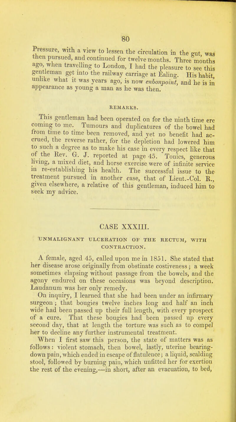 Pressure, with a view to lessen the circulation in the gut was then pursued, and continued for twelve months. Three months ago when travelling to London, I had the pleasure to see this gentleman get into the railway carriage at Ealing. His habit unlike what it was years ago, is now enbonpoint, and he is in appearance as young a man as he was then. REMARKS. This gentleman had been operated on for the ninth time ere coming to me. Tumours and duplicatures of the bowel had from time to time been removed, and yet no benefit had ac- crued, the reverse rather, for the depletion had lowered him to such a degree as to make his case in every respect like that of the Rev. G. J. reported at page 45. Tonics, generous living, a mixed diet, and horse exercise were of infinite service m re-establishing his health. The successful issue to the treatment pursued in another case, that of Lieut.-Col. R., given elsewhere, a relative of this gentleman, induced him to seek my advice. CASE XXXIII. UNM ALIGN ANT ULCERATION OF THE RECTUM, WITH CONTRACTION. A female, aged 45, called upon me in 1851. She stated that her disease arose originally from obstinate costiveness ; a week sometimes elapsing without passage from the bowels, and the agony endured on these occasions was beyond description. Laudanum was her only remedy. On inquiry, I learned that she had been under an infirmary surgeon ; that bougies twelve inches long and half an inch wide had been passed up their full length, with every prospect of a cure. That these bougies had been passed up every second day, that at length the torture was such as to compel her to decline any further instrumental treatment. When I first saw this person, the state of matters was as follows: violent stomach, then bowel, lastly, uterine bearing- down pain, which ended in escape of flatulence; a liquid, scalding stool, followed by burning pain, which unfitted her for exertion the rest of the evening,—in short, after an evacuation, to bed,