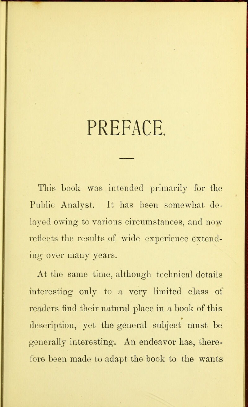 PREFACE. This book was iiitendod primarily for the Public Analyst. It has been somewhat de- layed owing to various circumstances, and now reflects the results of wide experience extend- ing over many years. At the same time, although technical details interestiag only to a very hmited class of readers find their natural place in a book of this description, yet the general subject must be generally interesting. An endeavor has, there- fore been made to adapt the book to the wants