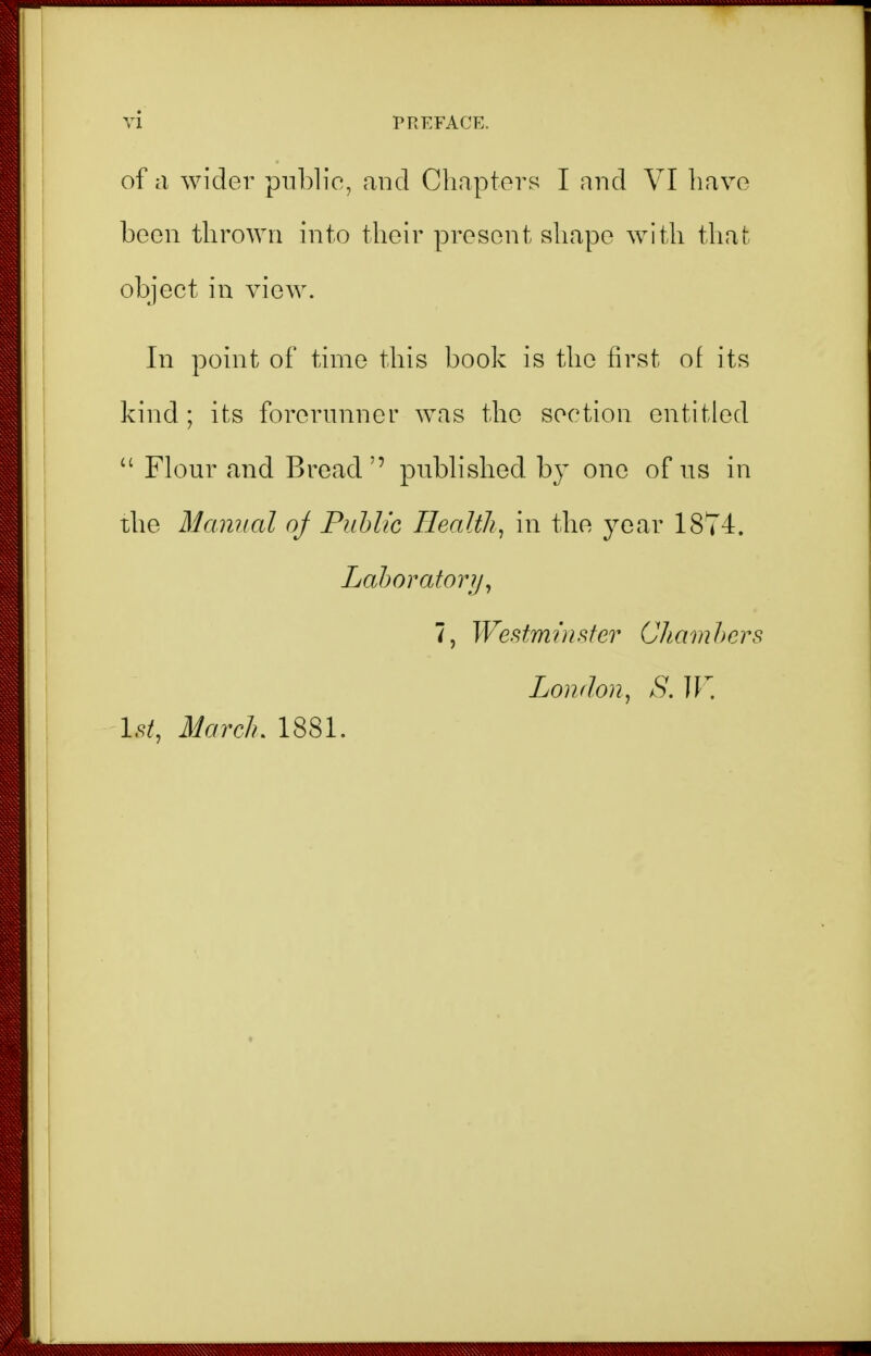 of a wider pnblic, and Chapters I and VI have been thrown into their present shape with that object in view. In point of time this book is the first of its kind ; its forerunner was the section entitled  Flour and Bread'' pubhshed by one of us in the Manual oj Puhlic Healthy in the year 1874. Lahoratorij^ 7, Westmnisfer Chamhcrs London., S. IF. 1.9/, Ilarch, 1881.