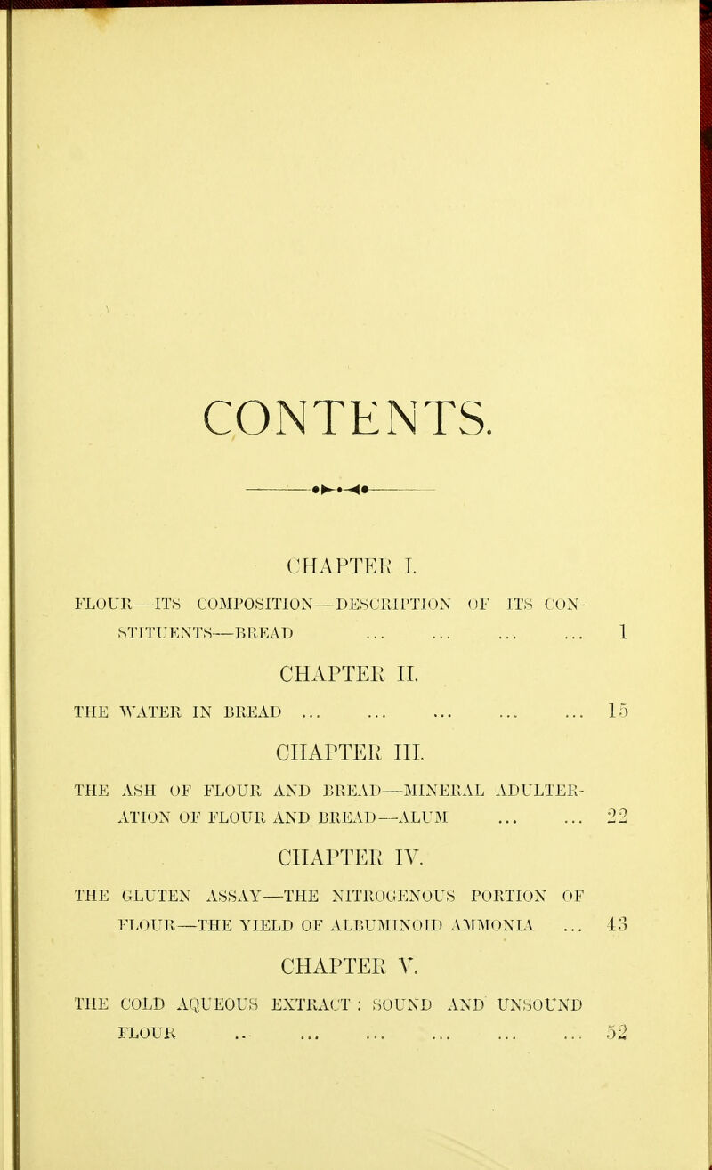 CONTENTS. — ■ CHAPTEK I. FLOUR—ITS COMPOSmON—DESCRirXION OF ITS CON- STITUENTS—BREAD CHAPTEK 11. THE WATER IN BREAD CHAPTEK HL THE ASH OE FLOUR AND BREAD—MINERAL ADULTER- ATION OF FLOUR AND BREAD—ALUM CHAPTEK IV. THE GLUTEN ASSAY—THE NITROGENOUS PORTION OF FLOUR—THE YIELD OF ALBUMINOID AMMONIA CHAPTEK V. THE COLD A'^JUEOUS EXTRACT : SOUND AND UNSOUND FLOUK