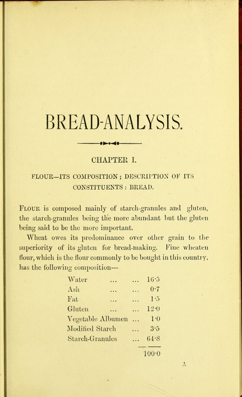 — CHAPTER I. FLOUR-ITS COMPOSITION; DESCRirTION OF ITS CONSTITUENTS : BREAD. Flour is composed mainly of starch-granules and gluten, the starch-granules being the more abundant l)ut the gluten being said to be the more important. Wheat owes its predominance over otlier grain to tlie superiority of its gluten for bread-making. Fine wlieaten flour, which is the flour commonly to be bought in this country, has the following composition— Water .. IG'5 Ash 0-7 Fat 1-5 Gluten .. 12-0 Vegetable Albumen . 1-0 Modified Starch 3-5 Starch-Granules .. 6i-8 100-0 A