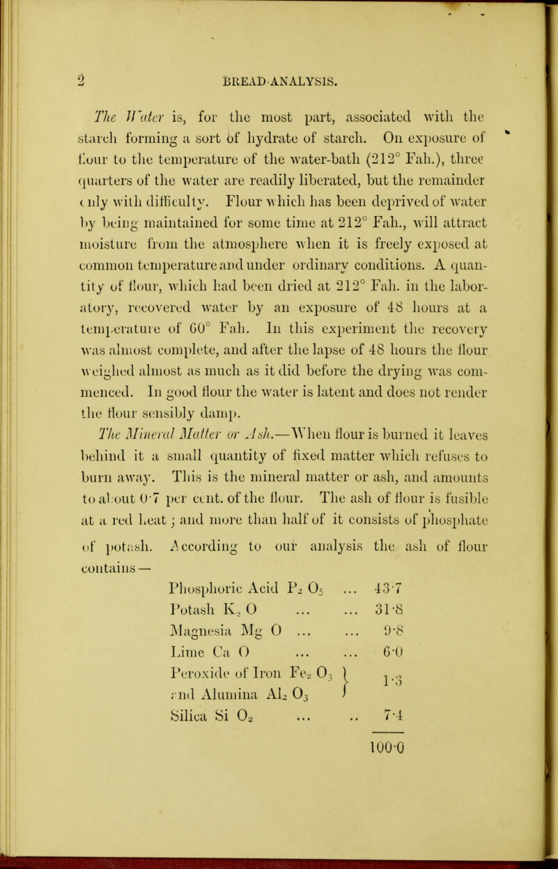 The ll'atcr is, for the most part, associated with the starcli forming a sort of hydrate of starch. On exposure of tlour to tlie temperature of the water-bath (212° Fah.), three quarters of the water are readily liberated, but the remainder t nly with difficulty. Flour which has been deprived of water by being maintained for some time at 212° Fah., will attract moisture from the atmosphere when it is freely exposed at common temperature and under ordinary conditions. A quan- tity of Hour, which had been dried at 212° Fah. in the labor- atory, recovered water by an exposure of 48 hours at a temperature of G0° Fah. In this experiment the recovery was almost complete, and after the lapse of 48 hours the Hour ^\ eighed almost as much as it did before the drying was com- menced. In good tlour the water is latent and does not render the tlour sensibly damp. The Mineral Matter ur Asli.—When flour is burned it leaves l)ehind it a small quantity of fixed matter which refuses to burn away. This is the mineral matter or ash, and amounts to alout U l i)er cent, of the flour. The ash of flour is fusible at a red heat; and more than half of it consists of phosphate uf potjish. .According to our analysis the ash of flour contains — Phosphoric Acid P2 O5 Potash Ko 0 jNlagnesia Mg 0 ... Lime Ca O Peroxide of Iron Fcs O3 ; nd x\lumina Al^ O3 Silica Si O2 43-7 31-8 1-3 6-0 0-8 7-4 100-0