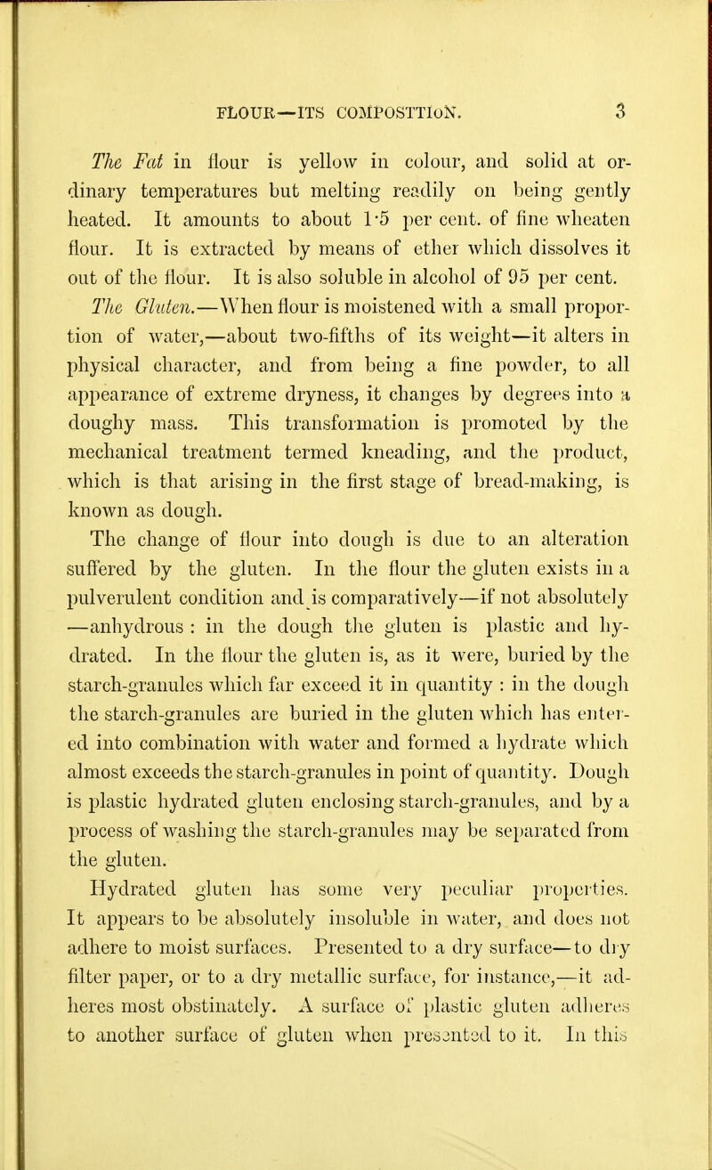 The Fat in flour is yellow in colour, and solid at or- dinary temperatures but melting readily on being gently heated. It amounts to about 1*5 per cent, of fine wheaten flour. It is extracted by means of ether which dissolves it out of the Hour. It is also soluble in alcohol of 95 per cent. The Gluten.—When flour is moistened with a small propor- tion of water,—about two-fifths of its weight—it alters in physical character, and from being a fine powder, to all appearance of extreme dryness, it changes by degrees into doughy mass. This transformation is promoted by the mechanical treatment termed kneading, and the product, which is that arising in the first stage of bread-making, is known as dough. The change of flour into dough is due to an alteration suff'ered by the gluten. In the flour the gluten exists in a pulverulent condition and is comparatively—if not absolutely —anhydrous : in the dough the gluten is plastic and hy- drated. In the flour the gluten is, as it were, buried by the starch-granules which far exceed it in c[uantity : in the dough the starch-granules are buried in the gluten which has enter- ed into combination with water and formed a hydrate which almost exceeds the starch-granules in point of quantity. Dough is plastic hydrated gluten enclosing starch-granules, and by a process of washing the starch-granules may be separated from the gluten. Hydrated gluten has some very peculiar properties. It appears to be absolutely insoluble in water, and does not adhere to moist surfaces. Presented to a dry surface—to dj y filter paper, or to a dry metallic surface, for instance,—it ad- heres most obstinately. A surface of plastic gluten adliere.s to another surface of gluten when presantod to it. In thi,i