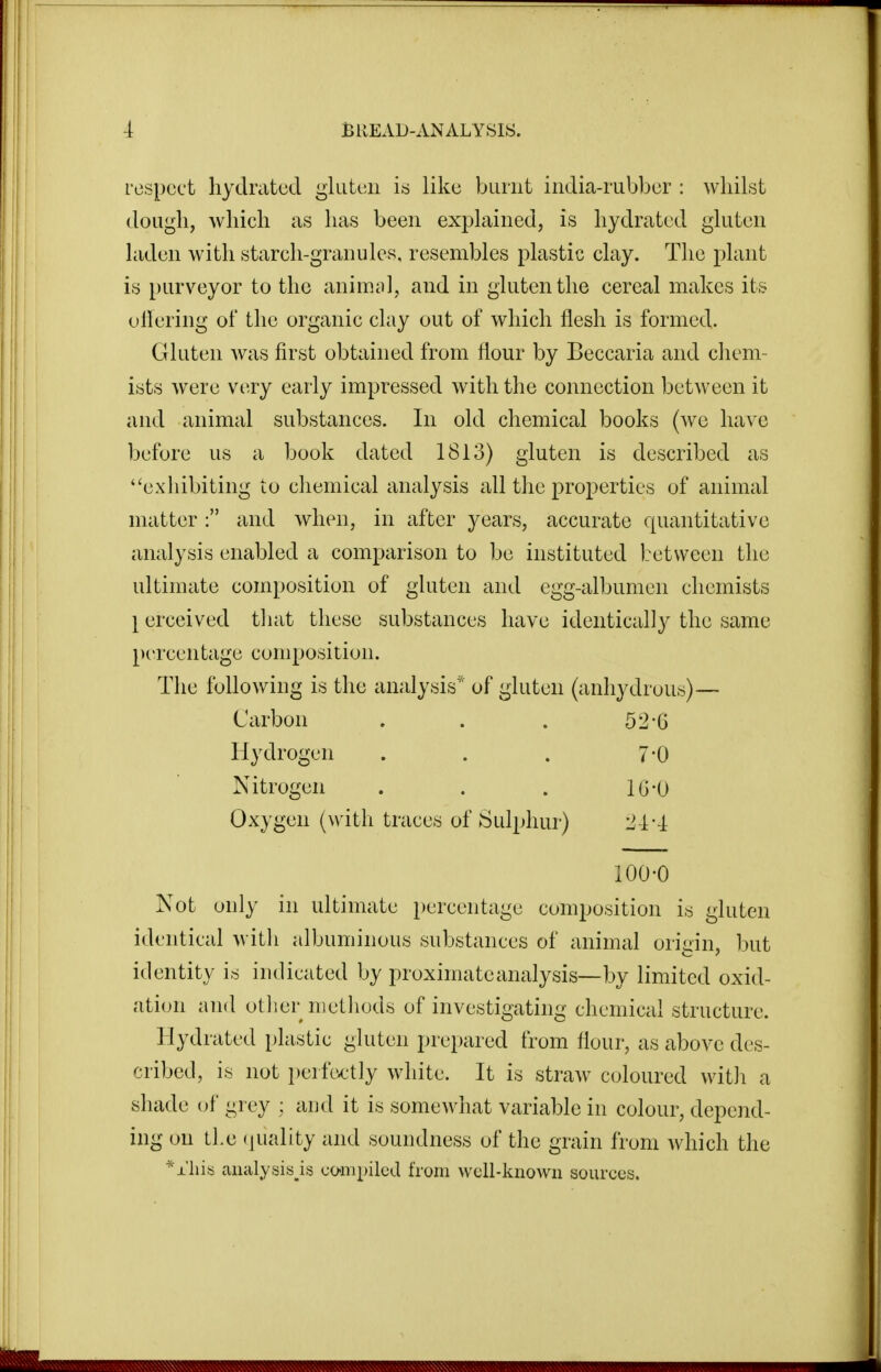 respect hydnitecl gluten is like burnt india-rubber : whilst dough, which as has been explained, is hyclrated gluten laden with starch-granules, resembles plastic clay. The plant is purv^eyor to the animol, and in gluten the cereal makes its oilering of the organic clay out of which flesh is formed. Gluten Avas first obtained from flour by Beccaria and chem- ists were very early impressed with the connection between it and animal substances. In old chemical books (we have before us a book dated 1813) gluten is described as exhibiting to chemical analysis all the properties of animal matter: and when, in after years, accurate quantitative analysis enabled a comparison to be instituted between the ultimate composition of gluten and egg-albumen chemists \ erceived that these substances have identically the same [Percentage composition. The following is the analysis' of gluten (anhydrous)— Carbon . . . 52-6 Hydrogen . . . 7-0 Nitrogen . . . lG-0 Oxygen (with traces of Sulphur) 1^4-4 100-0 Not only in ultimate percentage composition is gluten identical witli albuminous substances of animal origin, but identity is indicated by proximate analysis—by limited oxid- ation and other nietliuds of investigating chemical structure. Hydrated plastic gluten prepared from flour, as above des- cribed, is not i)erfc^ctly white. It is straw coloured with a shade of grey : aud it is somewhat variable in colour, depend- ing on tl.e (juality and soundness of the grain from which the ^xhia aiialysisjs compiled from well-known sources.