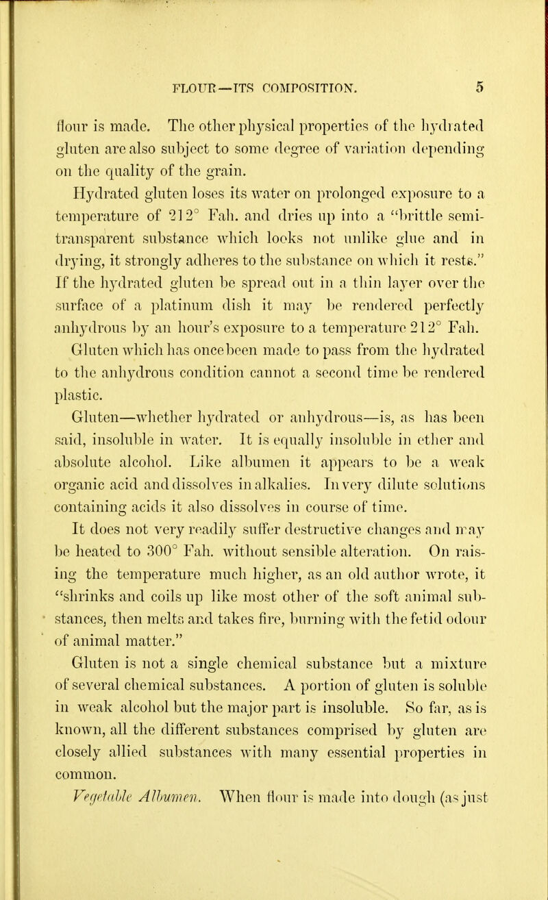 flour is made. The other physical properties of tlie liydi ated ghiten are also subject to some degree of variation depending on the ciuality of the grain. Hydrated gluten loses its water on prolonged exposure to a temperature of 212° Fah. and dries up into a luuttle semi- transparent substance which looks not uidike glue and in drying, it strongly adheres to the substance on which it rests. If the hydrated gluten be spread out in a thin layer over the surface of a platinum dish it may be rendered perfectly anhydrous by an hour's exposure to a temperature 212° Fah. Gluten which has once been made to pass from the hydrated to tlie anhydrous condition cannot a second time be rendered plastic. Gluten—whether hydrated or anhydrous—is, as has been said, insoluble in water. It is equally insoluble in ether and absolute alcohol. Like albumen it appears to be a weak organic acid and dissolves in alkalies. In very dilute soluticms containing acids it also dissolves in course of time. It does not very readily suffer destructive changes and may be heated to 300° Fah. without sensible alteration. On rais- ing the temperature much higher, as an old author Avrote, it ''shrinks and coils up like most other of the soft animal sub- stances, then meltr. and takes fire, l^irning Avith the fetid odour of animal matter. Gluten is not a single chemical substance but a mixture of several chemical substances. A portion of gluten is soluble in weak alcohol but the major part is insoluble. So far, as is known, all the different substances comprised by gluten are closely allied substances with many essential properties in common. VegrtdJjJc Alhumen. When Hour is made into dough (as just