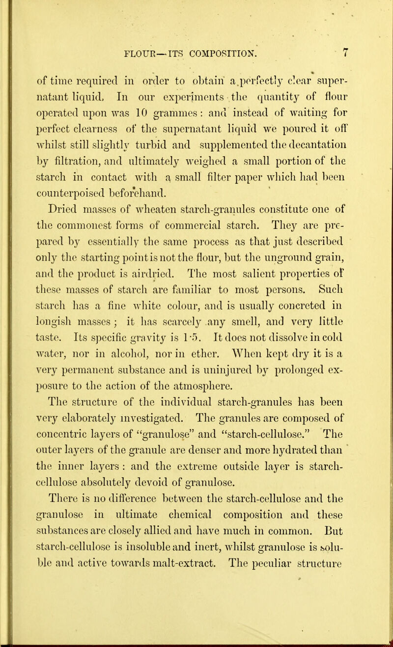 of time required in order to obtain a,perfectly c^ear super- natant liquid, In our experiments the quantity of flour operated upon was 10 grammes: and instead of waiting for perfect clearness of the supernatant liquid we poured it off whilst still slightly turbid and supplemented the decantation by filtration, and ultimately weighed a small portion of the starch in contact with a small filter paper which had been counterpoised beforehand. Dried masses of wheaten starch-granules constitute one of the commonest forms of commercial starch. They are pre- pared by essentially the same process as that just described only the starting point is not the flour, but the unground grain, and the product is airdried. The most salient properties of these masses of starch are familiar to most persons. Such starch has a fine white colour, and is usually concreted in longish masses ; it has scarcely any smell, and very little taste. Its specific gravity is 1*5. It docs not dissolve in cold water, nor in alcohol, nor in ether. When kept dry it is a very permanent substance and is uninjured by prolonged ex- posure to the action of the atmosphere. The structure of the individual starch-granules has been very elaborately nivestigated. The granules are composed of concentric layers of granulose and starch-cellulose. The outer layers of the granule are denser and more hydrated than  the inner layers : and the extreme outside layer is starch- cellulose absolutely devoid of granulose. There is no difference between the starch-cellulose and the granulose in ultimate chemical composition and these substances are closely allied and have much in common. But starch-cellulose is insoluble and inert, whilst granulose is solu- ble and active towards malt-extract. The peculiar structure