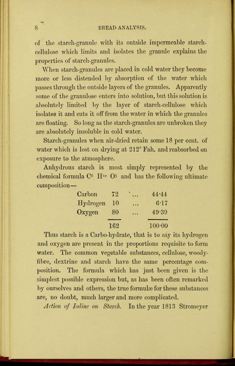 of tliG starch-granule with its outside impermeable starch- cellulose which limits and isolates the granule explains the properties of starch-granules. When starch-granules are placed in cold water they become more or less distended by absorption of the water which passes through the outside layers of the granules. Apparently some of the granulose enters into solution, but this solution is absolutely limited by the layer of starch-cellulose which isolates it and cuts it off from the water in which the granules are floating. So long as the starch-granules are unbroken they are absolutely insoluble in cold water. Starch-granules when air-dried retain some 18 per cent, of water which is lost on drying at 212° Fah. and reabsorbed on exposure to the atmosphere. Anhydrous starch is most simply represented by the chemical formula H^^^ 0^ and has the following ultimate composition— Carbon 72 ' ... 44*44 Hydrogen 10 ... 6*17 Oxygen 80 ... 49-39 162 100-00 Tlius starch is a Carbo-hydrate, that is to say its hydrogen and oxygen are present in the proportions requisite to form water. The common vegetable substances, cellulose, woody- fibre, dextrine and starch have the same percentage com- position. The formula which has just been given is the simplest possible expression but, as has been often remarked by ourselves and others, the true formulae for these substances are, no doubt, much larger and more complicated. Action of Iodine on Starch. In the year 1813 Stromeyer