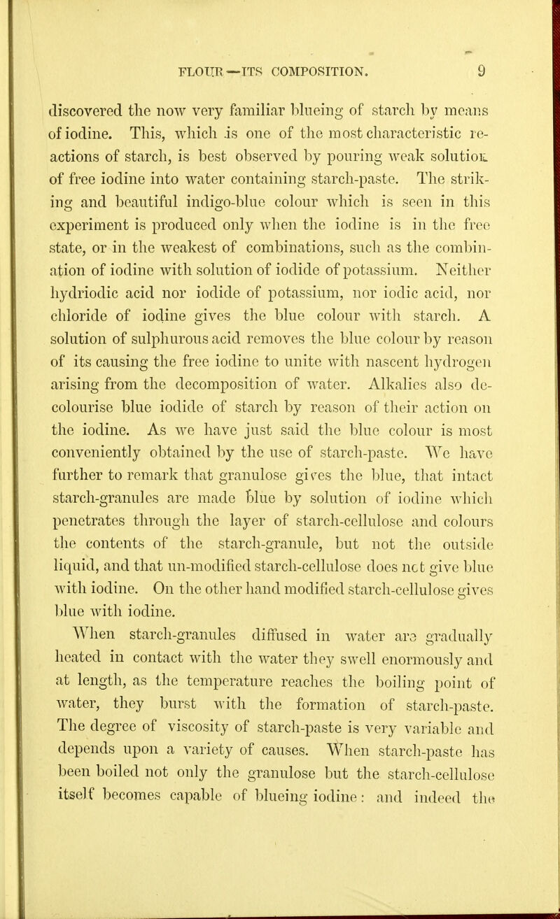 discovered the now very familiar blueing of starch by meaiis of iodine. This, which is one of the most characteristic re- actions of starch, is best observed by pouring weak solution of free iodine into water containing starch-paste. The strik- ing and beautiful indigo-blue colour which is seen in this experiment is produced only when the iodine is in the free state, or in the weakest of combinations, such as the combin- ation of iodine with solution of iodide of potassium. Neither liydriodic acid nor iodide of potassium, nor iodic acid, nor chloride of iodine gives the blue colour with starch. A solution of sulphurous acid removes the blue colour by reason of its causing the free iodine to unite with nascent hydrogen arising from the decomposition of water. Alkalies also de- colourise blue iodide of starch by reason of their action on the iodine. As we have just said the blue colour is most conveniently obtained by the use of starch-paste. We have further to remark that granulose gi^^es the blue, that intact starch-granules are made Blue by solution of iodine which penetrates through the layer of starch-cellulose and colours the contents of the starch-granule, but not the outside liquid, and that un-modified starch-cellulose does net give blue with iodine. On the other hand modified starch-cellulose i^ives blue with iodine. When starch-granules diffused in water ars gradually heated in contact with the water they swell enormously and at length, as the temperature reaches the boiling point of water, they burst with the formation of starch-paste. The degree of viscosity of starch-paste is very variable and depends upon a variety of causes. When starch-paste has been boiled not only the granulose but the starch-cellulose itself becomes capable of blueing iodine: and indeed t\m