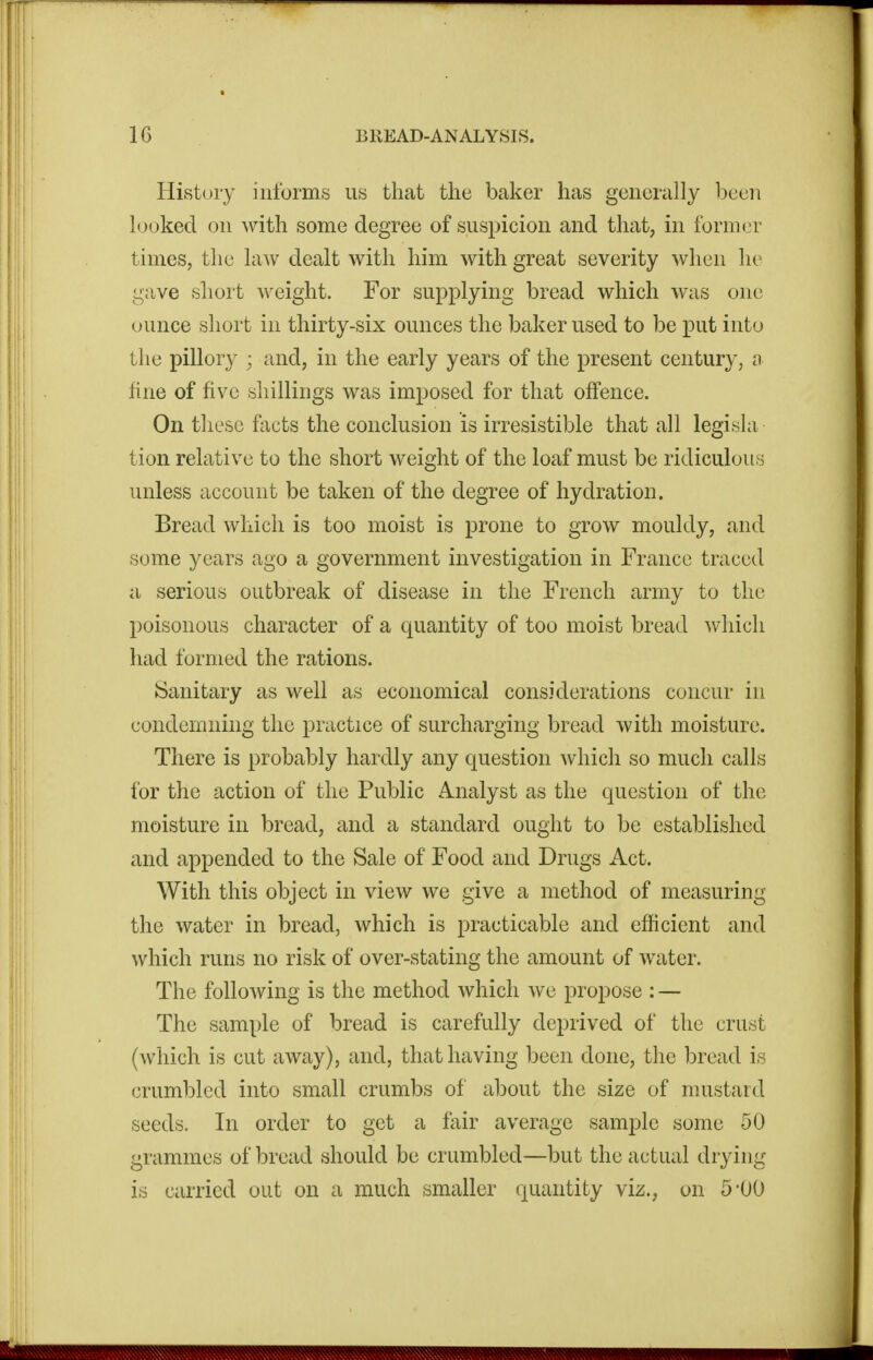 History informs us that the baker has generally been hjoked on with some degree of suspicion and that, in former times, the law dealt with him with great severity when he gjive short weight. For supplying bread which was one ounce short in thirty-six ounces the baker used to be put into the pillory ; and, in the early years of the present century, a fine of five shillings was imposed for that offence. On these facts the conclusion is irresistible that all legisla tion relative to the short weight of the loaf must be ridiculous unless account be taken of the degree of hydration. Bread which is too moist is prone to grow mouldy, and some years ago a government investigation in France traced a serious outbreak of disease in the French army to the poisonous character of a quantity of too moist bread wiiicli had formed the rations. Sanitary as well as economical considerations concur in condemning the practice of surcharging bread with moisture. There is probably hardly any question which so much calls for the action of the Public Analyst as the question of the moisture in bread, and a standard ought to be established and appended to the Sale of Food and Drugs Act. With this object in view we give a method of measuring the water in bread, which is practicable and efficient and which runs no risk of over-stating the amount of water. The following is the method which we propose : — The sample of bread is carefully deprived of the crust (which is cut away), and, that having been done, the bread is crumbled into small crumbs of about the size of mustard seeds. In order to get a fair average sample some 50 grammes of bread should be crumbled—but the actual drying is carried out on a much smaller quantity viz., on 5-00