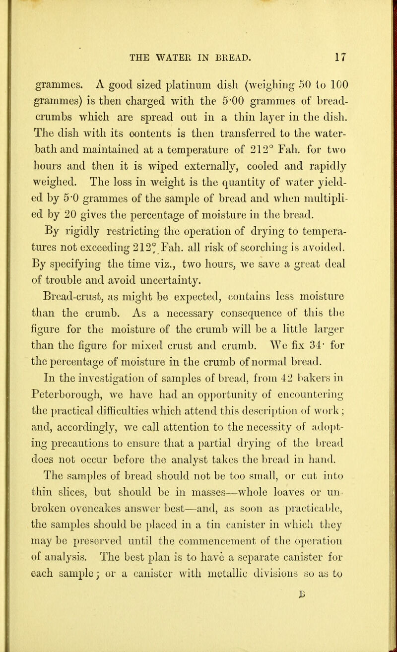 grammes. A good sized platinum dish (weighing 50 to 100 grammes) is then charged with the 5-00 grammes of bread- crumbs which are spread out in a tliin Layer in the dish. The dish with its contents is then transferred to the water- bath and maintained at a temperature of 212° Fah. for two hours and then it is wiped externally, cooled and rapidly weighed. The loss in weight is the quantity of water yield- ed by 5 0 grammes of the sample of bread and when multipli- ed by 20 gives the percentage of moisture in the bread. By rigidly restricting the operation of drying to tempera- tures not exceeding 212° Fah. all risk of scorching is avoided. By specifying the time viz., two hours, we save a great deal of trouble and avoid uncertainty. Bread-crust, as might be expected, contains less moisture than the crumb. As a necessary consequence of this the figure for the moisture of the crumb will be a little larger than the figure for mixed crust and crumb. We fix 34* for the j)ercentage of moisture in the crumb of normal bread. In the investigation of samples of bread, from 42 bakers in Peterborough, we have had an opportunity of encountering the practical difficulties which attend this description of work; and, accordingly, we call attention to the necessity of adopt- ing precautions to ensure that a partial drying of the bread does not occur before the analyst takes the bread in hand. The samples of bread should not be too small, or cut into thin slices, but should be in masses—whole loaves or un- broken ovencakes answer best—and, as soon as practicable, the samples should be placed in a tin canister in which they may be preserved until the commencement of the operation of analysis. The best plan is to have a separate canister for each sample j or a canister with metallic divisions so as to