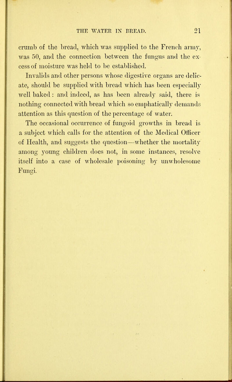 crumb of the 1)read, which was supplied to the French arm}', was 50, and the connection between the fungus and the ex- cess of moisture was held to be established. Invalids and other persons whose digestive organs are delic- ate, should be supplied with bread which has been especially well baked : and indeed, as has ])een already said, there is nothing connected with bread which so emphatically demands attention as this question of the percentage of water. The occasional occurrence of fungoid growths in bread is a subject which calls for the attention of the Medical Officer of Health, and suggests the question—whether the mortality among young children does not, in some instances, resolve itself into a case of wholesale poisoning by unwholesome Funofi.