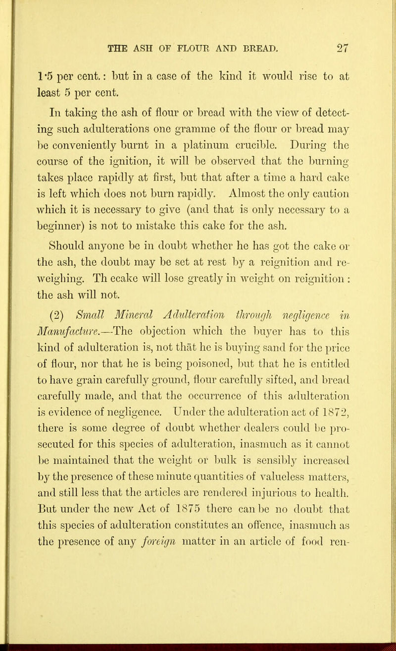 1 '5 per cent.: but in a case of the kind it would rise to at least 5 per cent. In taking the ash of flour or bread with the view of detect- ing such adulterations one gramme of the flour or bread may be conveniently burnt in a platinum crucible. During the course of the ignition, it will be o]3served that the 1)urning takes place rapidly at first, but that after a time a hard cake is left which does not burn rapidly. Almost the only caution which it is necessary to give (and that is only necessary to a beginner) is not to mistake this cake for the ash. Should anyone be in doubt whether he has got the cake or the ash, the doubt may be set at rest by a reignition and re- weighing. Th ecake will lose greatly in weight on reignition : the ash will not. (2) Smcdl Mineral AcluUerafion through negligence in Manufacture.—The objection which the Iniyer has to this kind of adulteration is, not that he is buying sand for the price of flour, nor that he is being poisoned, but that he is entitled to have grain carefully ground, flour carefully sifted, and bread carefully made, and that the occurrence of this adulteration is evidence of negligence. Under the adulteration act of 1872, there is some degree of doubt whether dealers could be pro- secuted for this species of adulteration, inasmuch as it cannot be maintained that the weight or bulk is sensibly increased by the presence of these minute quantities of valueless matters, and still less that the articles are rendered injurious to health. But under the new Act of 1875 there can be no doubt that this species of adulteration constitutes an offence, inasmuch as the presence of any foreign matter in an article of food ren-