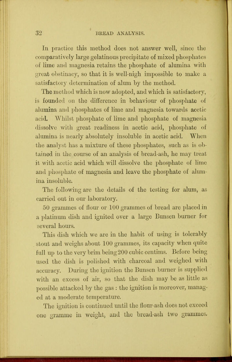 In practice this method does not answer well, since the comparatively large gelatinous precipitate of mixed phosphates of lime and magnesia retains the phosphate of alumina with great ohstinacy, so that it is well-nigh impossible to make a satisfactory determination of alum by the method. The method which is now adopted, and which is satisfactory, is founded on the difference in behaviour of phosphate of alumina and phosphates of lime and magnesia towards acetic acid. Whilst phosphate of lime and phosphate of magnesia dissolve with great readiness in acetic acid, phosphate of alumina is nearly absolutely insoluble in acetic acid. When the analyst has a mixture of these phosphates, such as is ol)- tained in the course of an analysis of bread-ash, he may treat it with acetic acid which will dissolve the phosphate of lime and phosphate of magnesia and leave the phosphate of alum- ina insoluble. The following are the details of the testing for alum, as carried out in our laboratory. 50 grammes of flour or 100 grammes of bread are placed in a platinum dish and ignited over a large Bunsen burner for several hours. This dish which we are in the habit of using is toleral^ly stout and weighs about 100 grammes, its capacity Avhen quite full up to the very brim being 200 cubic centims. Before being used the dish is polished with charcoal and weighed with accuracy. During the ignition the Bunsen burner is supplied with an excess of air, so that the dish may be as little as possible attacked by the gas : the ignition is moreover, manag- ed at a moderate temperature. The ignition is continued until the flour-ash does not exceed one gramme in weight, and the bread-ash two grammes.