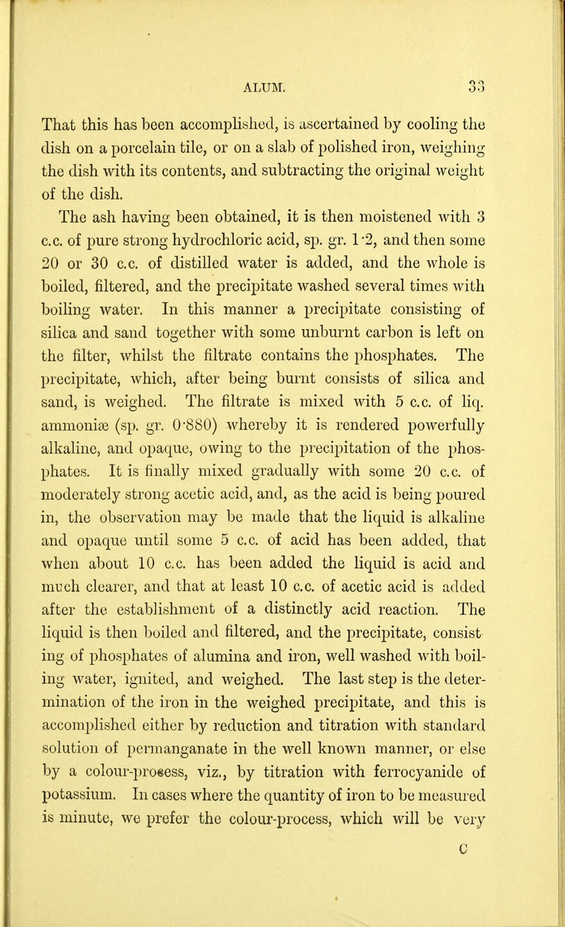 That this has been accomplished, is ascertained by cooling the dish on a porcelain tile, or on a slab of polished iron, weighing the dish with its contents, and subtracting the original weight of the dish. The ash having been obtained, it is then moistened with 3 c.c. of pure strong hydrochloric acid, sp. gr. 1 2, and then some 20 or 30 c.c. of distilled water is added, and the whole is boiled, filtered, and the precipitate washed several times with boiling water. In this manner a precipitate consisting of silica and sand together with some unburnt carbon is left on the filter, whilst the filtrate contains the phosphates. The precipitate, which, after being burnt consists of silica and sand, is weighed. The filtrate is mixed with 5 c.c. of liq. ammonias (sp. gr. 0*880) whereby it is rendered powerfully alkaline, and opaque, owing to the precipitation of the phos- phates. It is finally mixed gradually with some 20 c.c. of moderately strong acetic acid, and, as the acid is being poured in, the observation may be made that the liquid is alkaline and opaque until some 5 c.c. of acid has been added, that when about 10 c.c. has been added the liquid is acid and much clearer, and that at least 10 c.c. of acetic acid is added after the establishment of a distinctly acid reaction. The liquid is then iDoiled and filtered, and the precipitate, consist ing of phosphates of alumina and iron, well washed with boil- ing water, ignited, and weighed. The last step is the deter- mination of the iron in the weighed precipitate, and this is accomplished either by reduction and titration with standard solution of permanganate in the well known manner, or else by a colour-proeess, viz., by titration with ferrocyanide of potassium. In cases where the quantity of iron to be measured is minute, we prefer the colour-process, which will be very