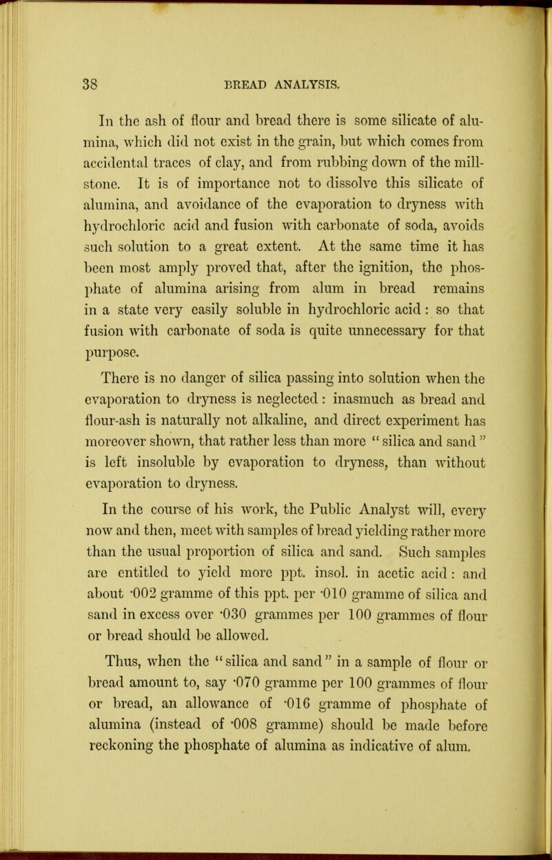 In the ash of flour and bread there is some silicate of alu- mina, which did not exist in the grain, but which comes from accidental traces of clay, and from rubbing down of the mill- stone. It is of importance not to dissolve this silicate of alumina, and avoidance of the evaporation to dryness with hydrochloric acid and fusion with carbonate of soda, avoids such solution to a great extent. At the same time it has been most amply proved that, after the ignition, the phos- phate of alumina arising from alum in bread remains in a state very easily soluble in hydrochloric acid: so that fusion with carbonate of soda is quite unnecessary for that purpose. There is no danger of silica passing into solution when the evaporation to dryness is neglected : inasmuch as bread and flour-ash is naturally not alkaline, and direct experiment has moreover shown, that rather less than more  silica and sand  is left insoluble by evaporation to dryness, than without evaporation to dryness. In the course of his work, the Public Analyst will, every now and then, meet with samples of bread yielding rather more than the usual proportion of siHca and sand. Such samples are entitled to yield more ppt. insol. in acetic acid : and about -002 gramme of this ppt. per -010 gramme of silica and sand in excess over '030 grammes per 100 grammes of flour or bread should be allowed. Thus, when the  silica and sand  in a sample of flour or bread amount to, say -070 gramme per 100 grammes of flour or 1)read, an allowance of -016 gramme of phosphate of alumina (instead of 008 gramme) should be made before reckoning the phosphate of alumina as indicative of alum.