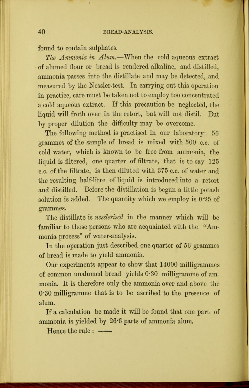 found to contain sulphates. The Ammonia in Alum.—When the cold aqueous extract of alumed flour or bread is rendered alkaline, and distilled, ammonia passes into the distillate and may be detected, and measured by the Nessler-test. In carrying out this operation in practice, care must be taken not to employ too concentrated a cold aqueous extract. If this precaution be neglected, the liquid will froth over in the retort, but will not distil. But by proper dilution the difficulty may be overcome. The following method is practised in our laboratory:- 56 grammes of the sample of bread is mixed with 500 c.c. of cold water, which is known to be free from ammonia, the liquid is filtered, one quarter of filtrate, that is to say 125 c.c. of the filtrate, is then diluted with 375 c.c. of water and the resulting half-litre of liquid is introduced into a retort and distilled. Before the distillation is begun a little potash solution is added. The quantity which we employ is 0*25 of grammes. The distillate is nesslerised in the manner which will be familiar to those persons who are acquainted with the '^Am- monia process of water-analysis. In the operation just described one quarter of 56 grammes of bread is made to yield ammonia. Our experiments appear to show that 14000 milligrammes of common unalumed bread yields 0*30 milligramme of am- monia. It is therefore only the ammonia over and above the 0*30 milligramme that is to be ascribed to the presence of alum. If a calculation be made it will be found that one part of ammonia is yielded by 26*6 parts of ammonia alum. Hence the rule :