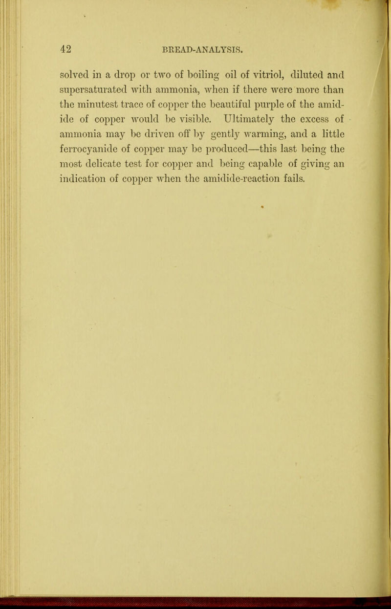 solved in a drop or two of boiling oil of vitriol, diluted and supersaturated with ammonia, when if there were more than the minutest trace of copper the beautiful purple of the amid- ide of copper would be visible. Ultimately the excess of ammonia may be driven off by gently warming, and a little ferrocyanide of copper may be produced—this last being the most delicate test for copper and being capal)le of giving an indication of copper when the amidide-reaction fails.