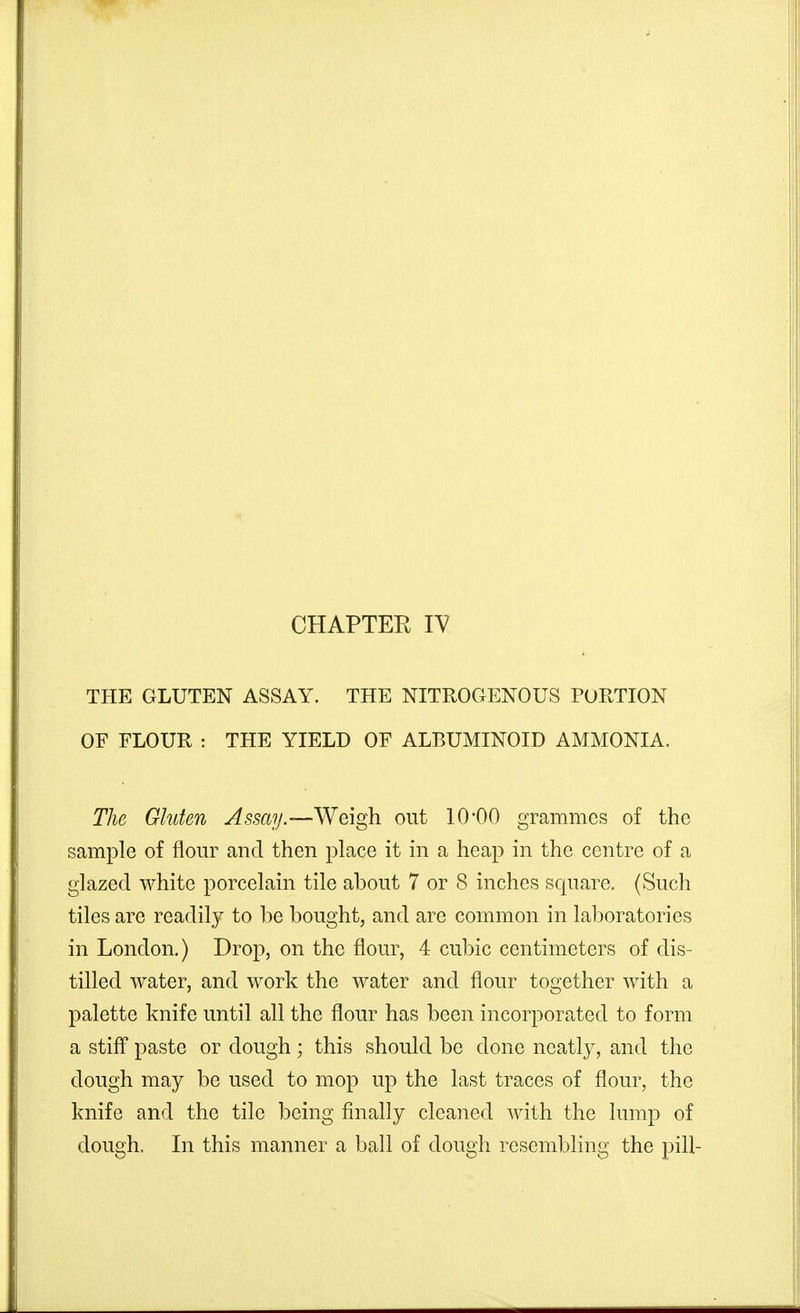 CHAPTER lY THE GLUTEN ASSAY. THE NITROGENOUS PORTION OF FLOUR : THE YIELD OF ALBUMINOID AMMONIA. The Gluten ^5sa?y.—Weigh out 10'00 grammes of the sample of flour and then place it in a heap in the centre of a glazed white porcelain tile about 7 or 8 inches square. (Such tiles are readily to be bought, and are common in laboratories in London.) Drop, on the flour, 4 cubic centimeters of dis- tilled water, and work the water and flour together with a palette knife until all the flour has been incorporated to form a stifl* paste or dough; this should be done neatly, and the dough may be used to mop up the last traces of flour, the knife and the tile being finally cleaned with the lump of dough. In this manner a ball of dough resembling the pill-