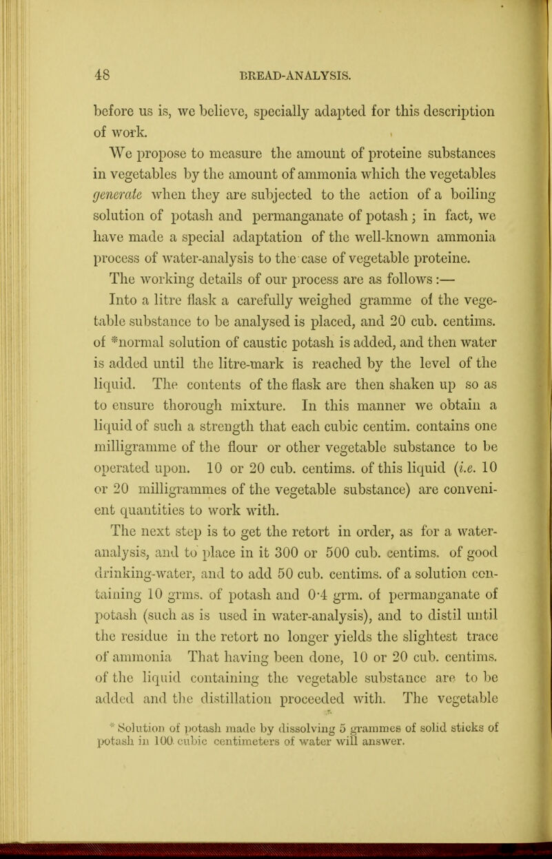 before us is, we believe, specially adapted for this description of work. We propose to measure the amount of proteine substances in vegetables by the amount of ammonia which the vegetables generate when they are subjected to the action of a boiling solution of potash and permanganate of potash; in fact, we have made a special adaptation of the well-known ammonia process of water-analysis to the case of vegetable proteine. The working details of our process are as follows :— Into a litre flask a carefully weighed gram^me of the vege- table substance to be analysed is placed, and 20 cub. centims. of *normal solution of caustic potash is added, and then water is added until the litre-mark is reached by the level of the liquid. The contents of the flask are then shaken up so as to ensure thorough mixture. In this manner we obtain a liquid of such a strength that each cubic centim. contains one milligramme of the flour or other vegetable substance to be operated upon. 10 or 20 cub. centims. of this liquid {i.e. 10 or 20 milligrammes of the vegetable substance) are conveni- ent quantities to work with. The next step is to get the retort in order, as for a water- analysis, and to place in it 300 or 500 cub. centims. of good drinking-water, and to add 50 cub. centims. of a solution con- taining 10 grms. of potash and 0*4 grm. of permanganate of potash (such as is used in water-analysis), and to distil until the residue in the retort no longer yields the slightest trace of ammonia That having been done, 10 or 20 cub. centims. of the liquid containing the vegetable substance are to be added and tlie distillation proceeded with. The vegetable  iSolution of potash made by dissolving 5 grammes of solid sticks of potash in 100. cubic centimeters of water will answer.