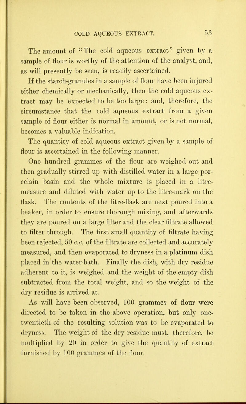 The amount of The cold aqueous extract given by a sample of flour is worthy of the attention of the analyst, and, as will presently be seen, is readily ascertained. If the starch-granules in a sample of flour have been injured either chemically or mechanically, then the cold aqueous ex- tract may be expected to be too large : and, therefore, the circumstance that the cold aqueous extract from a given sample of flour either is normal in amount, or is not normal, becomes a valuable indication. The quantity of cold aqueous extract given by a sample of flour is ascertained in the following manner. One hundred grammes of the flour are weighed out and then gradually stirred up with distilled water in a large por- celain basin and the whole mixture is placed in a litre- measure and diluted with water up to the litre-mark on the flask. The contents of the litre-flask are next poured into a beaker, in order to ensure thorough mixing, and afterwards they are poured on a large filter and the clear filtrate allowed to filter through. The first small quantity of filtrate having been rejected, 50 c.c. of the filtrate are collected and accurately measured, and then evaporated to dryness in a platinum dish placed in the water-bath. Finally the dish, with dry residue adherent to it, is weighed and the weight of the empty dish subtracted from the total Aveight, and so the weight of the dry residue is arrived at. As will have been observed, 100 grammes of flour were directed to be taken in the above operation, but only one- twentieth of the resulting solution was to l)e evaporated to dryness. The weight of the dry residue must, therefore, be multiplied by 20 in order to give the quantity of extract furnished by 100 grammes of the flonv.