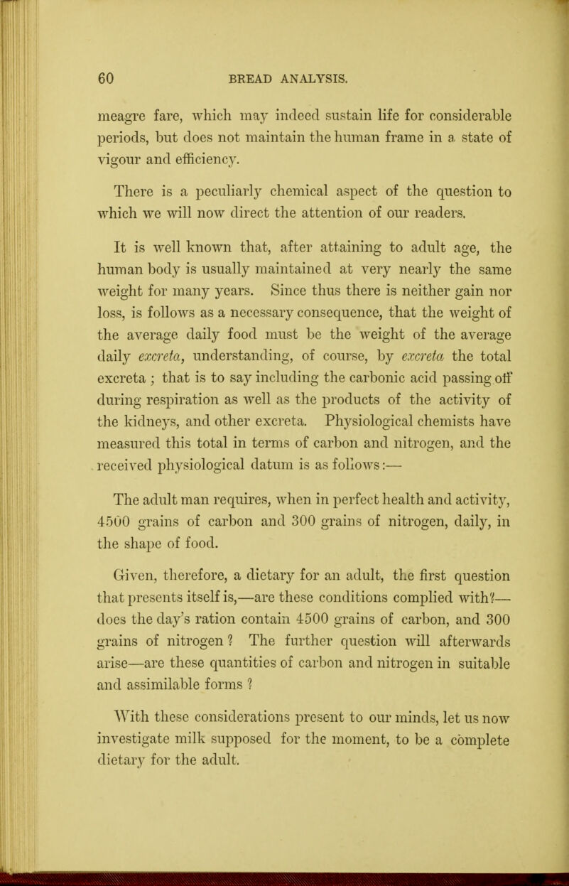 meagre fare, which may indeed sustain life for considerable periods, but does not maintain the human frame in a. state of vigour and efficiency. There is a peculiarly chemical aspect of the question to which we will now direct the attention of our readers. It is well known that, after attaining to adult age, the human body is usually maintained at very nearly the same weight for many years. Since thus there is neither gain nor loss, is follows as a necessary consequence, that the weight of the average daily food must be the weight of the average daily excreta, understanding, of course, by excreta the total excreta ; that is to say including the carbonic acid passing otf during respiration as well as the products of the activity of the kidneys, and other excreta. Physiological chemists have measured this total in terms of carbon and nitrogen, and the received physiological datum is as follows:— The adult man requires, when in perfect health and activity, 4500 grains of carbon and 300 grains of nitrogen, daily, in the shape of food. Given, therefore, a dietary for an adult, the first question that presents itself is,—are these conditions compHed with?— does the day's ration contain 4500 grains of carbon, and 300 grains of nitrogen ? The further c[uestion will afterwards arise—are these quantities of carbon and nitrogen in suitable and assimilable forms ? With these considerations present to our minds, let us now investigate milk supposed for the moment, to be a complete dietary for the adult.