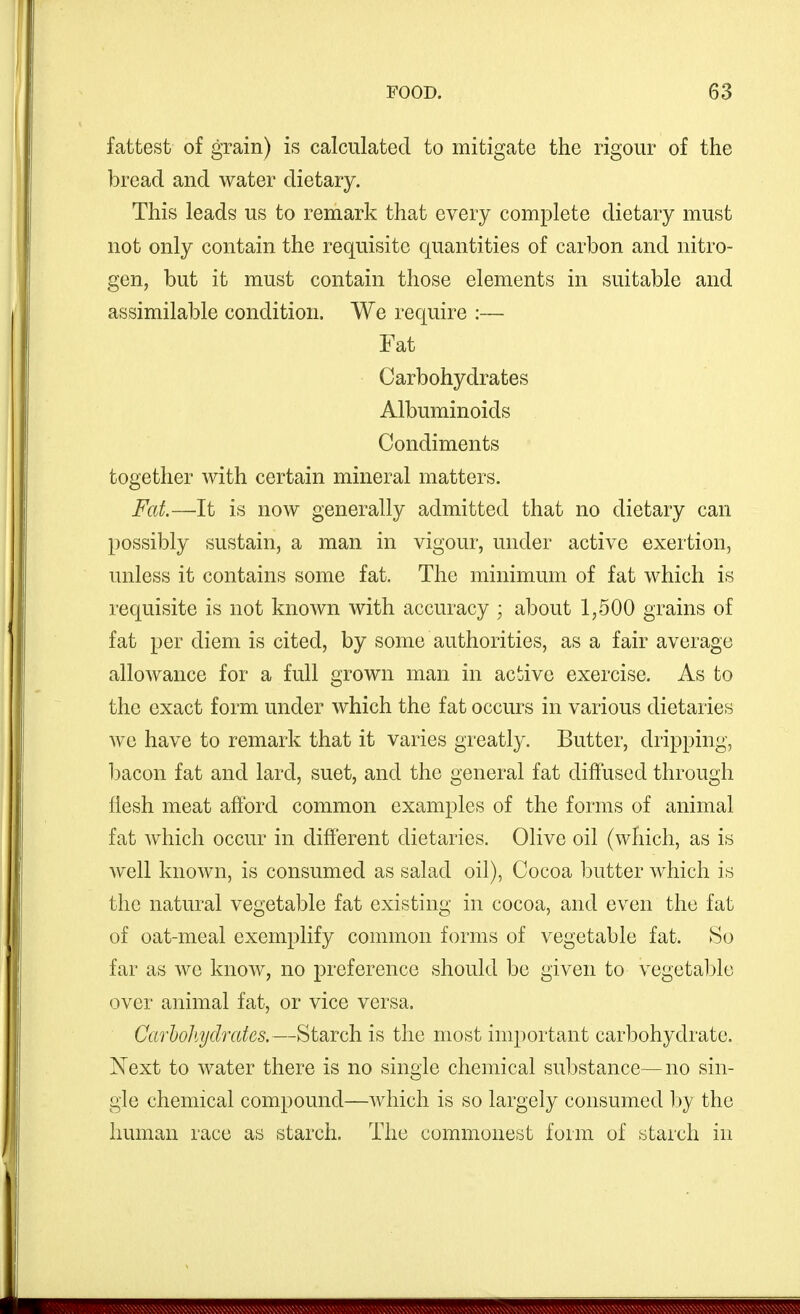 fattest of grain) is calculated to mitigate the rigour of the bread and water dietary. This leads us to remark that every complete dietary must not only contain the requisite quantities of carbon and nitro- gen, but it must contain those elements in suitable and assimilable condition. We require :— Fat Carbohydrates Albuminoids Condiments together with certain mineral matters. Fat—It is now generally admitted that no dietary can possibly sustain, a man in vigour, under active exertion, unless it contains some fat. The minimum of fat which is requisite is not known with accuracy ; about 1,500 grains of fat per diem is cited, by some authorities, as a fair average allowance for a full grown man in active exercise. As to the exact form under which the fat occurs in various dietaries we have to remark that it varies greatly. Butter, dripping, bacon fat and lard, suet, and the general fat diffused through flesh meat afford common examples of the forms of animal fat which occur in different dietaries. Olive oil (which, as is well known, is consumed as salad oil), Cocoa butter which is the natural vegetable fat existing in cocoa, and even the fat of oat-meal exemplify common forms of vegetable fat. So far as wo know, no preference should be given to vegetaljle over animal fat, or vice versa. Carholtydrates.—Starch is the most important carbohydrate. N^ext to water there is no single chemical substance—no sin- gle chemical compound—which is so largely consumed hy the human race as starch. The commonest form of starch in