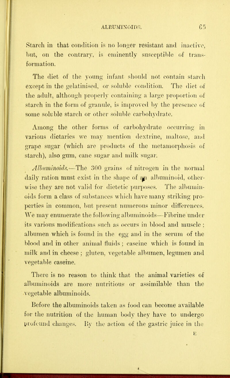 Starch in that condition i.^ no Ioniser resistant and inaeh\T, but, on the contrary, is eminently susceptible of ti-ans- formation. The diet of the y<nnii4' infant s1k)u1<1 not contain starcli except in the gelatim'sed, or solal)h^ coiidition. The diet of the adult, althou<;h properly containiiii; a large proportion of starch in the form of granule, is improved l)y the pi-esence of some soluble starch or other solulde carl>ohydrate. Among the other forms of carbohydrate occurring in various dietaries we may mention dextrine, maltose, and grape sugar (which are products of the metamorphosis of starch), also gum, cane sugar and milk sugai-. AUnmlnoi(h.-—Tlie 300 grains of nitrogen in the normal daily ration must exist in the shape of i^i albuminoid, other- wise they are not valid foi- dietetic purposes. The albumin- oids form a class of substances which have many striking pro- perties in common, but pi'esent lunnerous minor differences. We may enumerate the following albuminoids—Fibrine under its various modifications such as occurs in blood and muscle : albumen which is found in the egg and in the serum of the blood and in other animal fluids ; caseine which is found in milk and in cheese ; gluten, vegetable albumen, legumen and vegetable caseine. There is no reason to think that the animal varieties of allnnninoids are more nutritious or assimilable than the \'cgetable albuminoids. Before the albuminoids taken as food can become available for the nutrition of the human body they have to undergo ijrofcund changes. By the action of the gastric juice in the E