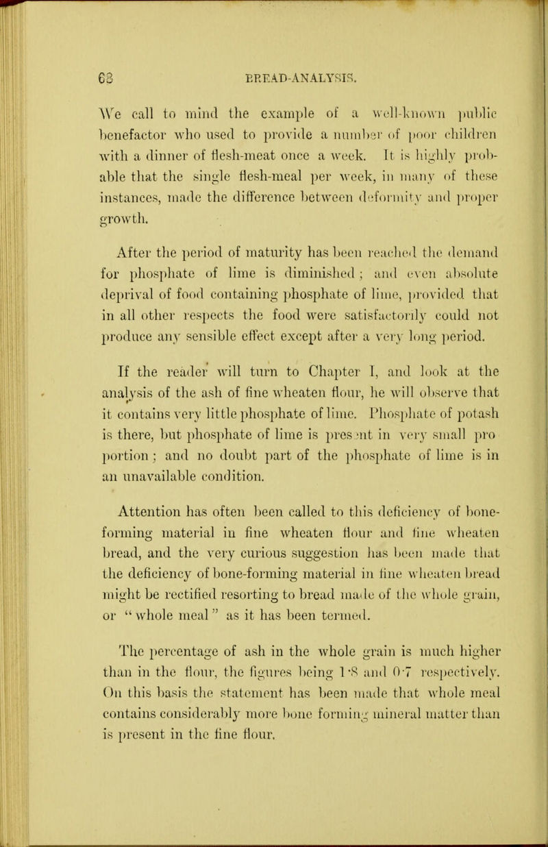 We call to mind the example of a \ve]l-laio\\'ii ])iil)lic benefactor who used to provide a nuinl)3r of [Htor children with a dinner of tlesh-meat once a Aveek. It is hiiihly prolv able that the .sin«;le tiesh-meal per week, in nian\' of these instances, made the difference between deformity and ])roper growth. After the period of maturity has been reached the demand for phosphate of lime is diminished ; and c\ eii absolute deprival of food containing phosphate of lime, provided that in all other respects the food w^ere satisfactorily could not l^roduce any sensible effect except after a very long period. If the reader will turn to Chapter 1, and look at the analysis of the ash of fine wheaten flour, he will ul)serve that it contains very little phosjdiate of lime. Phosphate of potash is there, but phosphate of lime is pros 'iit in very small pro poi'tion ; and no doubt part of the jihosphate of lime is in an unavailable condition. Attention has often been called to this deficiency of l)one- forming material in fine wheaten tiour and fine wheaten bread, and the very curious suggestion lias been made that the deficiency of bone-forming material in fine wheaten bread might be rectified resorting to bread made of t he whole grain, or whole meal as it has been termed. The percentage of ash in the whole grain is much higher than in the fiour, the figures being \ and 0-7 ies[)ectively. On this basis the statement has been made that whole meal contains considerably more bone forming luineral matter than is |)resent in the fine fiour.