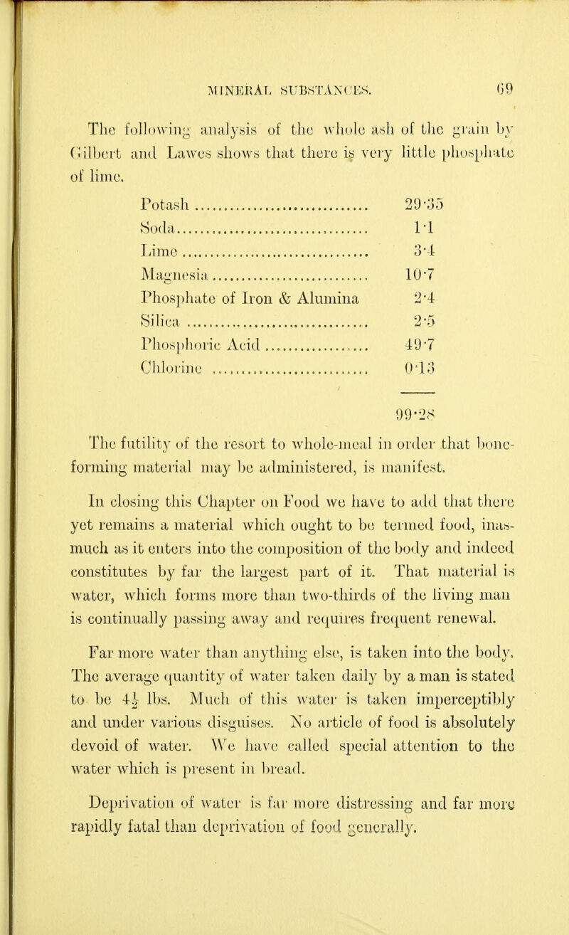 MlNERAf. SUBSTANCIOS. G9 The followiiii; aiiaJyisis of the Avhule a.sh of the grain by (Jilljert and Lawes shows that there is very httle phosphate of hme. Potash 20-35 Soda M Lime o-l Magnesia IQ-? Phosphate of Iron & Alumina 2*4 Sihea 2'5 Phosphoric Acid Pd'l Clilorine O'lo 99-2S The futility of the resort to whole-meal in order that l^one- forniing material may ha administered, is manifest. In closing this Chapter on Food wc have to add that thei e yet remains a nraterial which ought to be termed food, inas- much as it enters into the composition of the body and indeed constitutes by far the largest part of it. That material is water, which forms more than two-thirds of the living man is continually passing away and requires frequent renewal. Far more water than anything else, is taken into the body. The average quantity of water taken daily by a man is stated to be ih lbs. Much of this w^ater is taken imperceptibl}'' and under various disguises. No article of food is absolutely devoid of water. We have called special attention to the water which is present in l)read. Deprivation of water is far more distressing and far mory rapidly fatal tliiin depri\ ation of food generally.