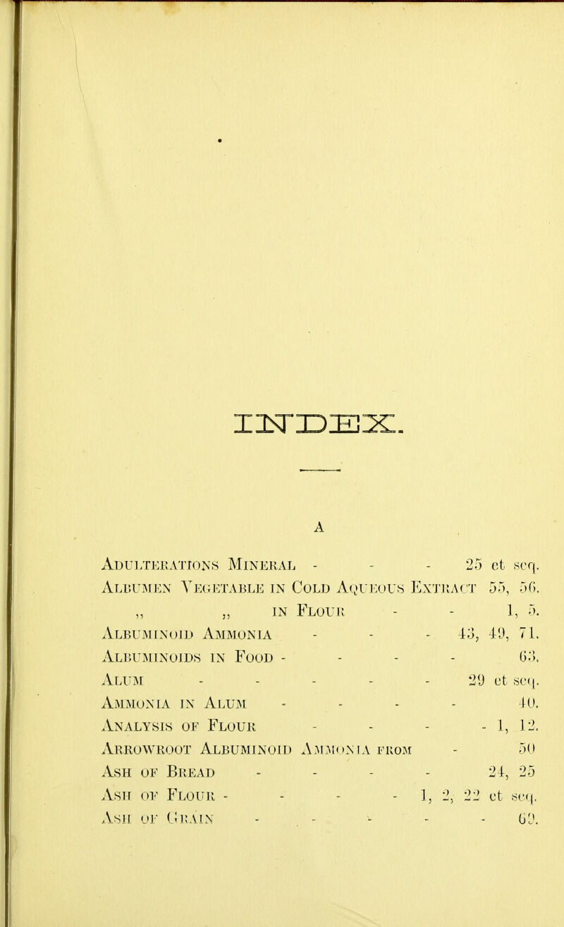 A Adulterations Mineral - - - 25 ct scq, Alrumen Yj:getable in Cold Aqueous Extract 55, 50, „ „ in Flour - - 1, 5. Albuminoid Ammonia - - - -13, 71. Albuminoids in Food - - - - G;'), Alum - - - - - 29 ct scm]. Ammonia in Alum - - - - 40. Analysis of Flour - - - - 1, 12. Arrowroot Albuminoid A.M MoN IA FROM - 50 Ash of Bread - - - - 24, 25 Ash of Flour - - - - 1, 2, 22 ct ,sc(|, Ash or C1i:ain - - ^ - - (jlK