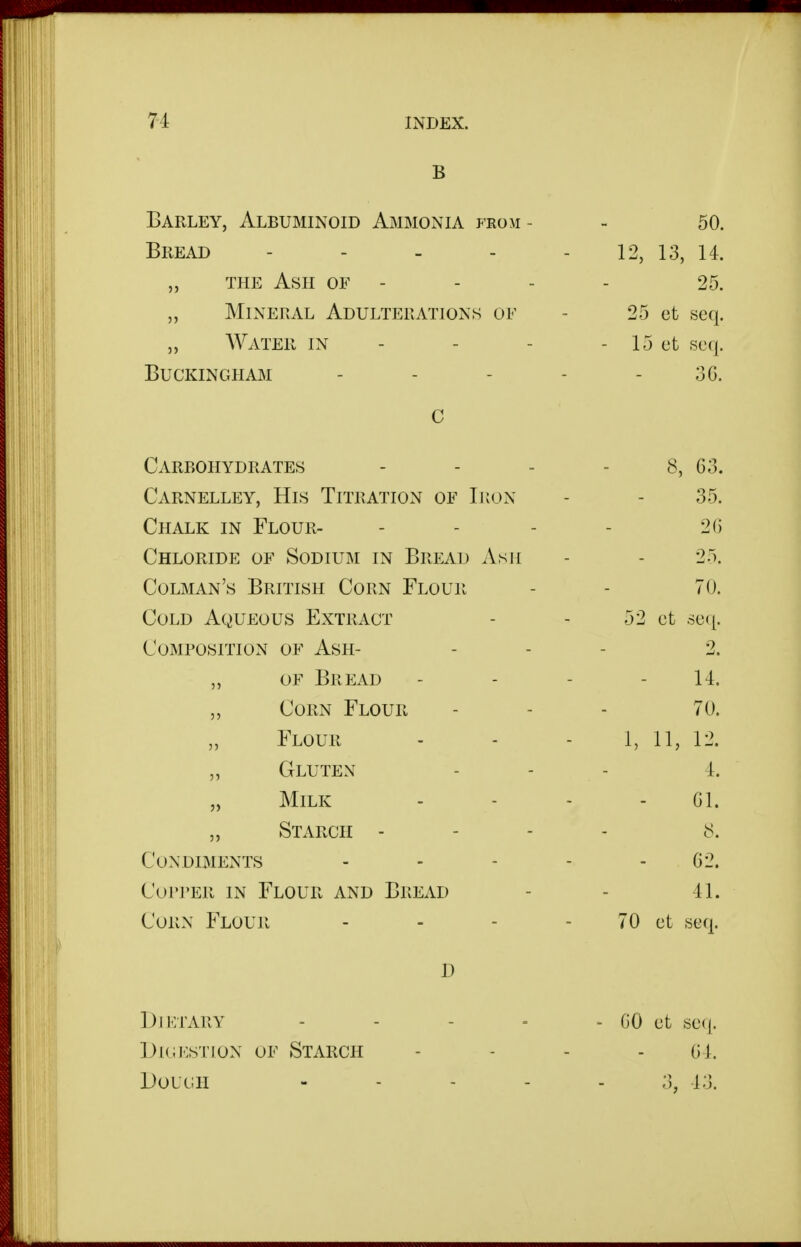 B Barley, Albuminoid Ammonia from - - 50. Bread 12, 13, 14. „ the Ash of - - - - 25. „ Mineral Adulterations of - 25 et seq. „ AVater in - - - - 15 et seq. Buckingham - - - - - 36. c Carbohydrates Carnelley, His Titration of Ikon Chalk in Flour- Chloride OF Sodium in Bread Asji Colman's British Corn Flour Cold Aqueous Extract Composition of Ash- „ OF Bread „ Corn Flour „ Flour „ Gluten „ Milk „ Starch - Condiments Copper in Flour and Bread Corn Flour D Dietary - - - = - GO et sec^. IJicKSTioN OF Starch - - - - Gl. DoLUH ----- 3, 13. 8, 63. 35. 26 25. 70. 52 et 6e([. 2. 14. 70. 1, 11, 12. 4. 61. 8. 62. 41. 70 ct seq.