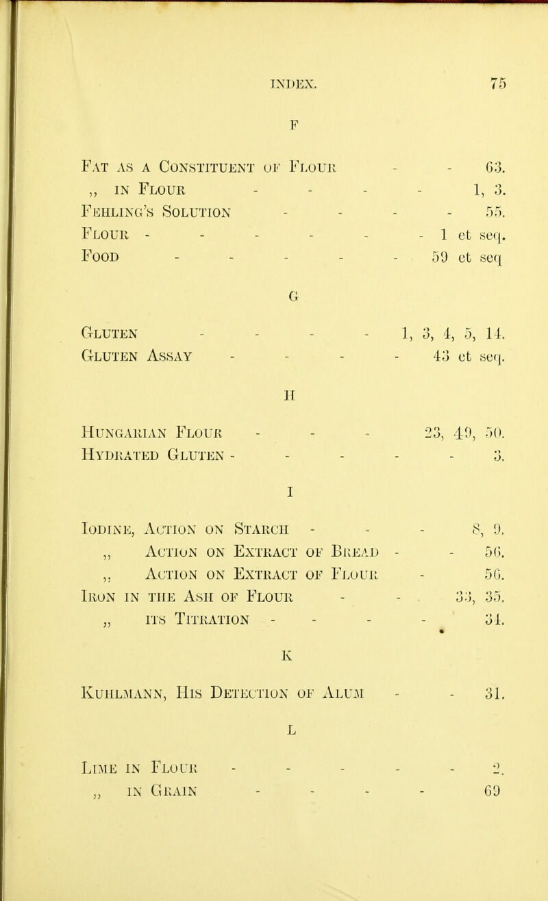 F Fat as a Constituent or Flour - - 63. IN Flour - - - - 1, 3. Feeling's Solution . . . . 55. Flour - - - - - - 1 ct «eq. Food - - - - - 59 ct -seq G Gluten - - - - 1, 3, 4, 5, 11. Gluten Assay - - - - 43 ct .scq. H Hungarian Flour - - - 23, 40, -jO. Hydrated Gluten ----- 3. I Iodine, Action on Starch = = - ^, 9. Action on Extract oe Bread - - 50. Action on Extract oe Flour - 5G. Iron in the Ash oe Flour - - 33, 35. „ ITS Titration - - - . 31. K KuHLMANN, His Detection of xVlum - - 31. L Lime in Flour - - - - - 2. „ in Grain . . . _