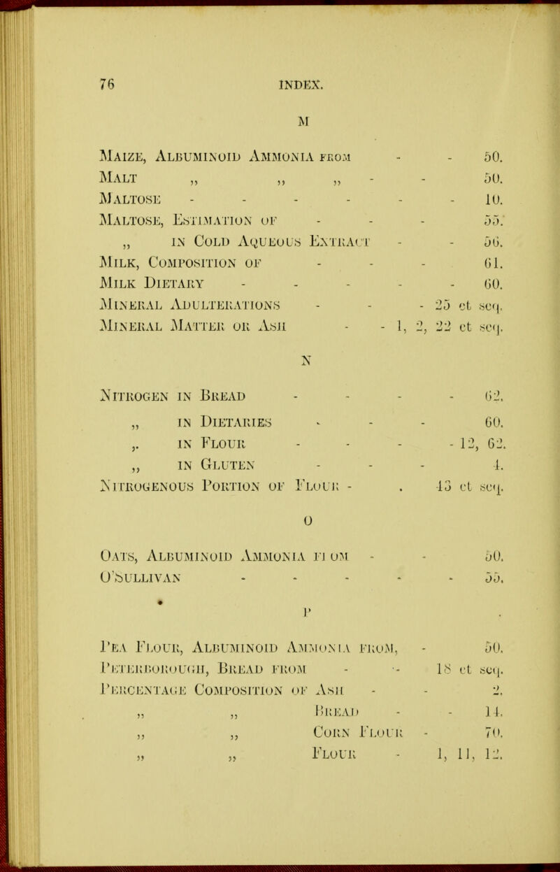 M Maize, Albuminoid x\mmonia f r.o.M - - 50. Malt „ „ „ - - 50. Maltose - - - - - - 10. ]Malto.se, Estimation ot - - - 55: „ IN Cold Aqueous Entkact - - 5G. Milk, Composition of - - - Gl. Milk Dietahy - - - - - GO. Mineral Adulterations - - - 25 .sc<|. Mineral x^Lvtter or Ash - - 1, 2, 22 ct sc(j. N Nitrogen in Bread „ in Dietaries IN Flour „ IN Gluten Nitrogenous Portion of Elouk 0 Oats, Albuminoid Ammonia ti om - - 50. uv^ullivan ----- 55. V Tea Ej-our, Albuminoid Ammonia from, - 50. Ei;jLRr.oRoU(ai, Bread from - IS it iscn. EiiiiCENTAOE Composition oi- Ash - - 2. ,5 „ Hl{EAJ) - - U. „ „ Corn Ejj»ur - 7('. „ „ Elour - 1, II. G2. GO. - 12, G2. 1. ■13 cl sc<|.