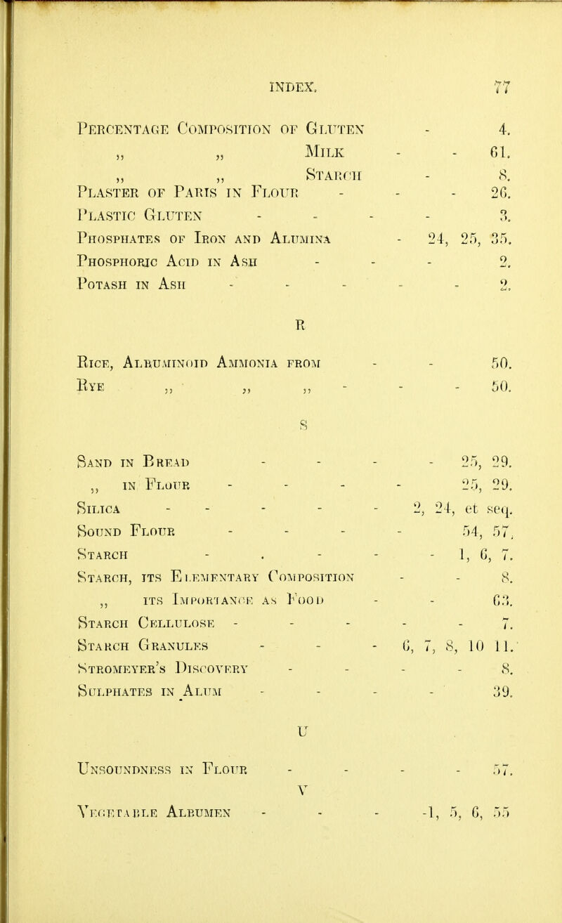Percentace Composition of Gluten - 4. „ Milk - - 61. „ „ STAitr'H - 8, Plaster of Parts in Flour - - - 2G. Plastic Gluten .... x Phosphates of Ieon and Alumina - 24, 25, 35. Phosphoric Acid in Ash - - - 2. Potash in Ash - - - - -2, R Rice, Al^uaitnoid Ammonia from - - 50. Bye „ - - - 60. S Band in Bread . . . . 05^ 09^ „ IN Flottr .... 25, 20. Silica - - - - - 2, 24, et seq. Bound Flour .... 54^ r,- Starch - . - - - 1, G, 7. Starch, its Elementary Cotmposition - - 8. ITS Importance as Food - - 03. Btarch Cellulose ----- 7. Btahch Granules - - - C, 7, 8, 10 11. Stromeyer's Discovery - - - - 8. Sulphates in ^Alum - - - - 39. U Unsoundness in Flour - - - - 57. V Vkcetai'.le Albumen - - - -1, 5, C, 55