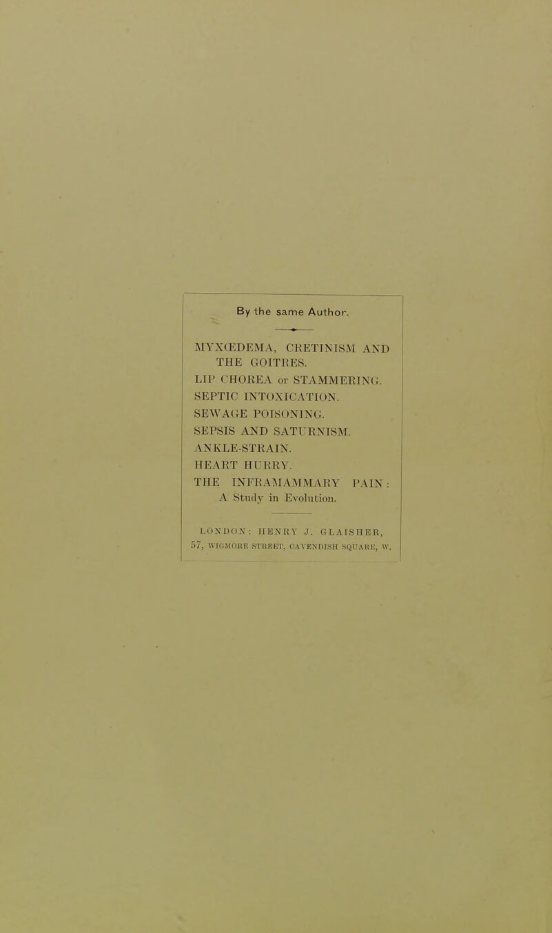 By the same Author. MYXOEDEMA, CRETINISM AND THE GOITRES. LIP CHOREA or STAMMERINC. SEPTIC INTOXICATION. SEWAGE POISONING. SEPSIS AND SATURNISM. ANKLE-STRAIN. HEART HURRY. THE INFRAMAMMARY PAIN: A Study in Evolution. LONDOX : HENRY J. GLAISHER, 57, WIGMORE STREET, CAVENDISH SQUARE, W.