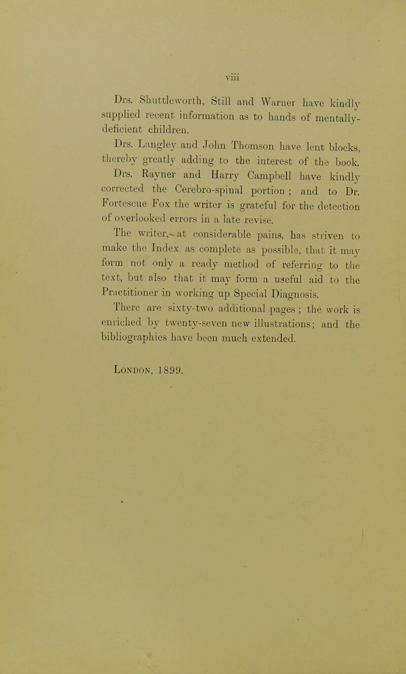 viii Drs. Shuttleworth, Still and Warner have kindly supplied recent information as to hands of mentally- deficient children. Drs. Langley and John Thomson have lent blocks, thereby greatly adding to the interest of the book. Drs. Rayner and Harry Campbell have kindly corrected the Cerebro-spinal portion ; and to Dr. Fortescue Fox the writer is grateful for the detection of overlooked errors in a late revise. The writer,-at considerable pains, has striven to make the Index as complete as possible, that it may form not only a ready method of referring to the text, but also that it may form a useful aid to the Practitioner in working up Special Diagnosis. There are sixty-two additional pages ; the work is enriched by twenty-seven new illustrations; and the bibliographies have been much extended.