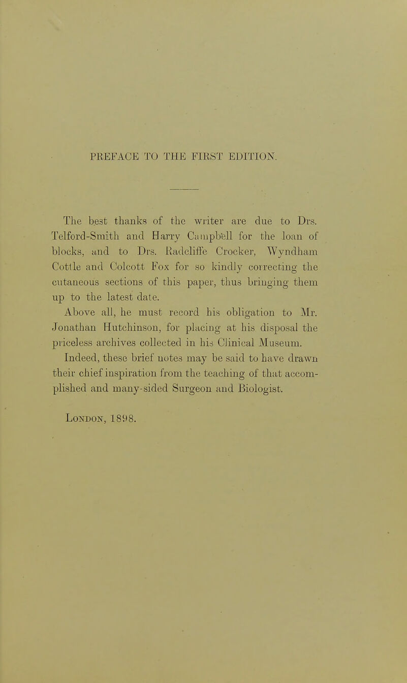 The best thanks of the writer are due to Drs. Telford-Smith and Harry Campbell for the loan of blocks, and to Drs. Radcliffe Crocker, Wvndham Cottle and Colcott Fox for so kindly correcting the cutaneous sections of this paper, thus bringing them up to the latest date. Above all, he must record his obligation to Mr. Jonathan Hutchinson, for placing at his disposal the priceless archives collected in his Clinical Museum. Indeed, these brief notes may be said to have drawn their chief inspiration from the teaching of that accom- plished and many-sided Surgeon and Biologist.