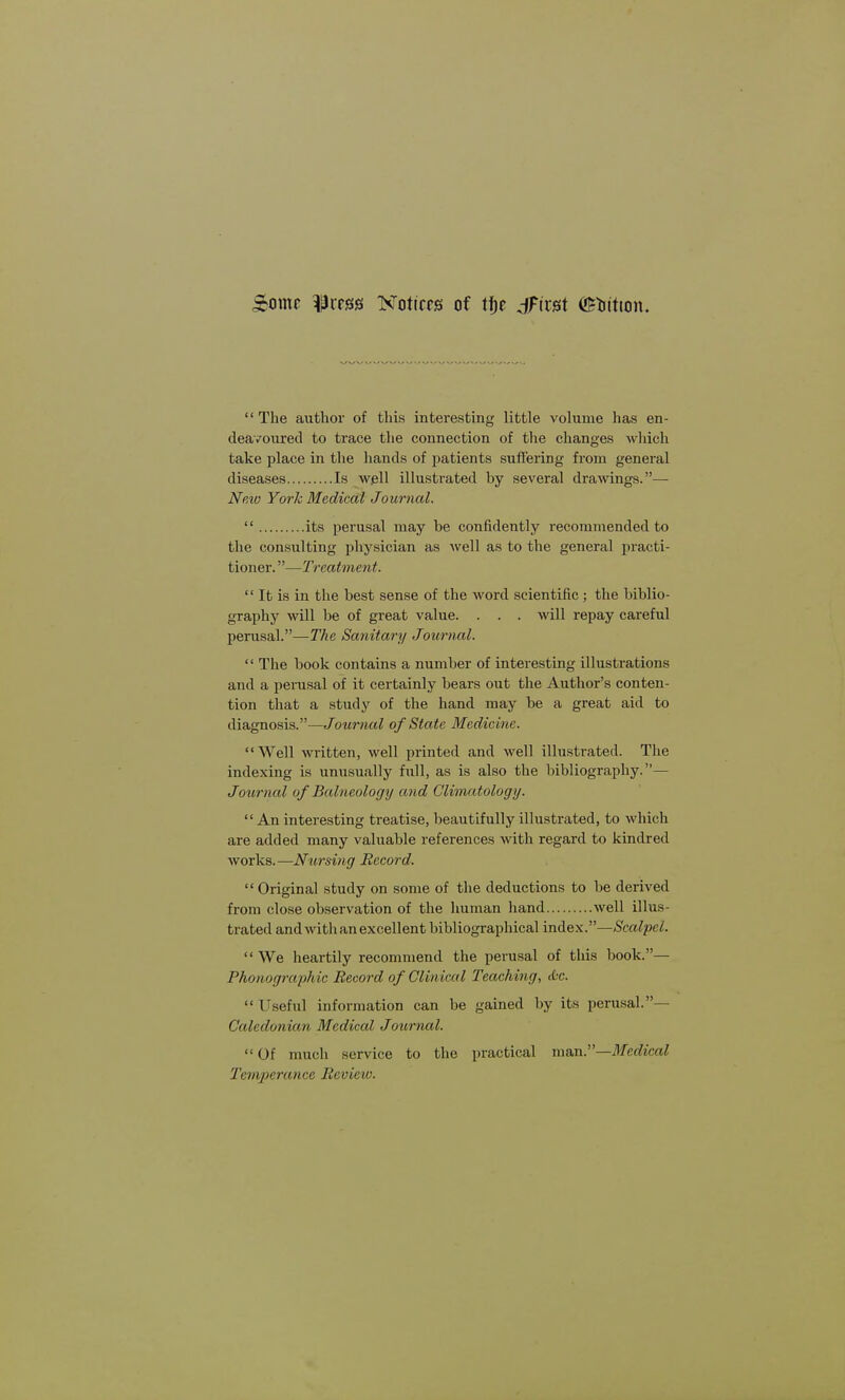 Sbom Ifrxm Notices of tt\c jFirst ©tittton. The author of this interesting little volume has en- deavoured to trace the connection of the changes which take place in the hands of patients suffering from general diseases Is well illustrated by several drawings.— New York Medical Joumal.  its perusal may be confidently recommended to the consulting physician as well as to the general practi- tioner. —Treatment.  It is in the best sense of the word scientific ; the biblio- graphy will be of great value. . . . will repay careful perusal.—The Sanitary Journal.  The book contains a number of interesting illustrations and a perusal of it certainly bears out the Author's conten- tion that a study of the hand may be a great aid to diagnosis.—Journal of State Medicine. Well written, well printed and well illustrated. The indexing is unusually full, as is also the bibliography.— Journal of Balneology and Climatology.  An interesting treatise, beautifully illustrated, to which are added many valuable references with regard to kindred works.—Nursing Record.  Original study on some of the deductions to be derived from close observation of the human hand well illus- trated and with an excellent bibliographical index.—Scalpel. We heartily recommend the perusal of this book.— Phonographic Record of Clinical Teaching, <0c. Useful information can be gained by its perusal.— Caledonian Medical Journal.  Of much service to the practical man.—Medical Temperance Review.